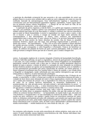 e participa da alteridade existencial de que necessita e de cuja autoridade ele extrai sua
própria força (o eu-para-mim solitário não se opõe ao outro enquanto tal, como no caso da
confissão marcada de antropomaquia). Esse individualismo ingênuo e espontâneo se
correlaciona com um funcionamento parasitário ingênuo, espontâneo. Vamos agora deternos no primeiro desses valores biográficos — o desejo de ser um herói na vida, de ter
importância no mundo dos outros, de atingir a glória.
A aspiração de glória organiza a vida do herói, e é a glória que organiza a narrativa da
sua vida: sua exaltação. Aspirar à glória é ter consciência de pertencer à história da humanidade cultural (que pode ser a de uma nação), é validar e construir sua vida na consciência
que se pode ter dessa humanidade, é crescer e engrandecer no outro e para o outro, e não
em si mesmo e para si mesmo, é ocupar no mundo um lugar muito próximo dos
contemporâneos e dos descendentes. O futuro, claro, conserva sua importância
organizadora para a pessoa que vê seus valores no futuro e se governa baseando-se nesse
futuro; não se trata, porém, do futuro absoluto do sentido, mas do futuro (o amanhã)
temporal, histórico, aquele que não nega, mas prolonga organicamente o presente; é o
futuro dos outros - dos descendentes - e não o do eu-para-mim (quando o futuro absoluto
do sentido governa sozinho, o princípio estético se separa da pessoa como tal, perde seu
significado e, por conseguinte, o valor biográfico é eliminado). Trata-se de heroificar os
outros, de edificar um panteão de heróis do qual a pessoa participará, onde se alojará, de
onde governará a imagem futura que tem de si mesmo, que é criada à imagem dos
171
outros. A percepção orgânica de si mesmo integrado à história da humanidade heroificada,
da qual o indivíduo participa, na qual se engrandece, através da qual pensará seus trabalhos
e seus dias, eis o que constitui o principio heróico dos valores biográficos (as modalidades
parasitárias variam de acordo com o peso que os valores de sentido puramente objetivos
podem ter para a pessoa; o desejo de glória e a sensação de estar integrado na existência
heróico-histórica podem ser apenas um acompanhamento de reconforto, pois os trabalhos e
os dias permanecem governados por puros significados de sentido; em outras palavras, o
futuro temporal só projetará uma leve sombra sobre o futuro do sentido, e em virtude disso
a biografia se desagregará, sendo substituida por uma análise introspectiva que será um
relato prático e objetivo, ou pela introspecção-confissão).
O amor é o segundo aspecto dos valores biográficos do primeiro tipo. O desejo de ser
amado, a consciência, a visão e a forma que se pode ter na consciência amorosa do outro, a
vontade de fazer desse amor almejado do outro a força organizadora e motriz da vida, tudo
isso é ainda uma maneira de crescer e de se engrandecer no clima da consciência amorosa
do outro. Se os valores heróicos determinam os momentos fundamentais e os
acontecimentos da vida privado-social, privado-cultural e privado-histórica (a gesta) - a
orientação volitiva básica na vida -,, o amor determina-lhes a tensão emocional na medida
em que pensa e condensa os detalhes internos e externos dessa vida.
Meu corpo, meu aspecto externo, meu traje, toda a série de pormenores internos e
externos da minha alma, os pequenos detalhes da minha vida que não podem ter valor e
refletir no contexto heróico-histórico — na humanidade, na nação (tudo o que, do ponto de
vista histórico, é insignificante e só tem atualidade no contexto da minha vida) -, tudo isso
recebe um peso valorativo, um sentido e ganha forma na consciência amorosa do outro;
todos os elementos estritamente privados são ordenados e governados por aquilo que desejo
ser na cqnsciência do outro, pela minha imagem presumida que construí a partir dos valores
dessa consciência (com a exceção, claro, de tudo o que é determinado e predeterminado em
minha exterioridade — minha maneira de ser, meu modo de vida, etc. -, pe172
los costumes, pela etiqueta, ou seja, pela consciência de valores próprios, mais uma vez, do
outro). O amor introduz, nesses aspectos extra-históricos da vida, formas individuais marcadas de uma tensão emocional mais forte.

 