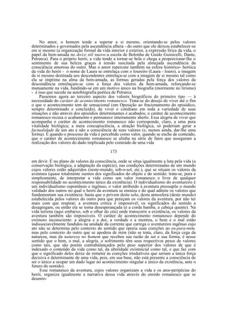 No amor, o homem tende a superar a si mesmo, orientando-se pelos valores
determinados e governados pela ascendência alheia - do outro que ele deixou estabelecer-se
em si mesmo (a organização formal da vida interior e exterior, a expressão lírica da vida, o
papel da bem-amada no do/ce stil nuovo:a escola de Bolonha de Guido Guinicelli, Dante,
Petrarca). Para o próprio herói, a vida tende a tornar-se bela e chega a proporcionar-lhe o
sentimento de sua beleza graças à tensão suscitada pela almejada ascendência da
consciência amorosa do outro. Mas o amor repercute também na esfera histórico- heróica
da vida do herói - o nome de Laura se entrelaça com o loureiro (Laura - louro), a imagem
de si mesmo destinada aos descendentes entrelaça-se com a imagem de si mesmo tal como
ela se imprime na alma da bem-amada, as formas geradas pela força dos valores da
descendência entrelaçam-se com a força dos valores da bem-amada, reforçando-se
mutuamente na vida, fundindo-se em um motivo único na biografia (mormente no lirismo)
- é isso que sucede na autobiografia poética de Petrarca.
Passemos agora ao terceiro aspecto dos valores biográficos do primeiro tipo — à
necessidade do caráter de acontecimento romanesco. Trata-se do desejo de viver até o fim
o que o acontecimento tem de sensacional (em Oposição ao fracionamento do episódico,
sempre determinado e concluído), de viver o cotidiano em toda a variedade de suas
situações e não através dos episódios determinantes e acabados; o caráter de acontecimento
romanesco recusa o acabamento e permanece inteiramente aberto. Essa alegria de viver que
acompanha o caráter de acontecimento romanesco não corresponde, claro, a uma pura
vitalidade biológica; a mera concupiscência, a atração biológica, só poderiam gerar a
factualidade de um ato e não a consciência de seus valores (e, menos ainda, dar-lhe uma
forma). É quando o processo da vida é percebido como valor, quando se enche de conteúdo,
que o caráter de acontecimento romanesco se alinha na série de fatos que asseguram a
realização dos valores do dado implicada pelo conteúdo de uma vida
173
em devir. É no plano de valores da consciência, onde se situa igualmente a luta pela vida (a
conservação biológica, a adaptação da espécie), nas condições determinadas de um mundo
cujos valores estão adquiridos (neste-mundo, sob-o-sol, etc.), que se situam os valores da
aventura (quase totalmente isentos dos significados do objeto e do sentido: trata-se, pura e
simplesmente, de interpretar a vida como um valor romanesco e livre de qualquer
responsabilidade no acontecimento único da existência). O individualismo do aventureiro é
um individualismo espontâneo e ingênuo, o valor atribuído à aventura pressupõe o mundo
validado dos outros no qual o herói da aventura se enraíza e do qual admite os valores que
fundamentam sua existência: basta que o privem deste solo, desta atmosfera (deste mundo)
estabelecida pelos valores do outro para que pereçam os valores da aventura, por não ter
mais com que respirar; a aventura critica é impossível; os significados do sentido a
desagregam, ou então ela se torna desesperançada (é a corda bamba, a cabeça quente). Na
vida terrena (aqui embaixo, sob o olhar do céu) onde transcorre a existência, os valores da
aventura também são impossíveis. O caráter de acontecimento romanesco depende do
oxímoro inconsciente: a alegria e a dor, a verdade e a mentira, o bem e o mal estão
indissociavelmente fundidos na unidade da corrente que carrega o aventureiro ingênuo cujo
ato não se determina pelo contexto do sentido que oporia suas coerções ao eu-para-mim,
mas pelo contexto do outro que se apodera de mim (não se trata, claro, da força cega da
natureza, mas da natureza no homem que recebeu sua razão de ser e sua forma; é nesse
sentido que o bem, o mal, a alegria, o sofrimento têm seus respectivos pesos de valores
como tais, que são porém contrabalançados pelo peso superior dos valores de que é
indexado o conteúdo da vida como tal, da alteridade existencial como tal, e que faz com
que o significado deles deixe de remeter às coerções irredutíveis que seriam a única força
decisiva e determinante de uma vida, pois, em sua base, não está presente a consciência de
ser o único a ocupar um dado lugar no acontecimento singular e único da existência, ante o
futuro do sentido).
Esse romanesco da aventura, cujos valores organizam a vida e os atos-peripécias do
herói, organiza igualmente a narrativa dessa vida através do enredo romanesco que se
desenro-

 