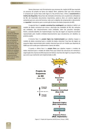 Banco de Dados



                                  Vamos descrever mais formalmente esse processo de criação do BD (que equivale
                          ao processo de projeto do banco de dados)? Bem, podemos dizer que esse processo
                          é composto por quatro fases (vide Figura 3). Na primeira fase, é feito o Levantamento e
                          Análise dos Requisitos. Nessa fase são realizadas entrevistas com os potenciais utilizadores
                          do BD, são levantados documentos importantes, pode-se olhar um sistema legado (já
                          existente) para ver como ele funciona, tudo com o objetivo de compreender e documentar
                          os requisitos1 necessários para a construção do banco de dados (requisitos de BD).
                                  A segunda fase é o projeto conceitual (ou modelagem) cujo objetivo é definir um
       Lembrete           modelo de dados conceitual que inclua a descrição das entidades do BD, dos atributos
                          das entidades, dos relacionamentos entre entidades, além das possíveis restrições.
1
  Um requisito            Porém, evitando detalhes de implementação. Essa fase dá origem ao esquema conceitual
consiste da definição     representado pelo modelo entidade-relacionamento (que estudaremos em detalhes na
documentada de            próxima seção).
uma propriedade
ou comportamento                 A terceira fase é o projeto lógico (ou implementação) que objetiva mapear o
que um produto ou
                          modelo de dados conceitual para o modelo de dados relacional. Essa fase dá origem ao
serviço particular
deve atender. Ou de       esquema lógico representado pelo modelo relacional que já é um modelo que depende do
uma característica,       SGBD que será usado para implementar o banco de dados.
atributo, habilidade
ou qualidade que um               A quarta e última fase é o projeto físico que objetiva mapear o modelo de
sistema (ou qualquer      dados relacional para o modelo de dados físico que tratará das estruturas em memória e
um de seus módulos
e subrotinas) deve
                          organização dos arquivos do BD (arquivos de índices). Essa fase dá origem ao esquema físico
necessariamente           que será o que realmente será implementado no BD.
prover para ser útil a
seus usuários.




                                            Figura 3 - Projeto de Esquemas de BD (Fonte: Elmasri, 1994)


10
 
