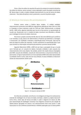 Banco de Dados



        Como a fase de análise de requisitos faz parte do contexto de estudo da disciplina
de análise de sistemas, vamos começar a nossa explicação a partir do projeto conceitual de
BD. Nesta etapa é criado o modelo entidade-relacionamento (no caso de bancos de dados
relacionais – foco desta disciplina) e este é justamente o assunto da próxima seção.



O Modelo Entidade-Relacionamento
        Primeiro vamos contar a história desse modelo... O modelo entidade-
relacionamento (conhecido como MER) foi originalmente definido por Peter Chen em 1976
e é baseado na teoria relacional criada em 1970 por Codd. Posteriormente, na década
de 80, o MER sofreu algumas extensões para tornar-se mais preciso na representação do
mundo real. Atualmente, ele é o modelo de dados conceitual mais difundido e utilizado
para modelagem de bancos de dados relacionais.
         Para iniciar o projeto conceitual do BD, deve ter sido antes definido qual o problema
a ser resolvido, ou seja, deve-se ter determinado as fronteiras que delimitam e restringem
o minimundo a ser modelado e realizado a especificação desse minimundo. Tudo isso faz
parte da etapa de análise dos requisitos. A partir justamente da especificação feita é que
você irá extrair as informações necessárias para desenhar a primeira versão do MER.
         Segundo Silberschatz (1999), o MER tem por base a percepção de que o mundo
real é formado por um conjunto de objetos chamados entidades e pelo conjunto dos
relacionamentos entre esses objetos. Na verdade, existem três noções básicas empregadas
pelo MER: conjunto de entidades, conjunto de relacionamentos e conjunto de atributos. Só
para ilustrar, na Figura 4 apresentamos um micro exemplo de MER onde estão representadas
as entidades cliente e conta, cada uma com seus atributos. As duas entidades se relacionam
através do relacionamento cliente-conta.




                            Figura 4 - Um pequeno exemplo de MER



        Só a título de curiosidade, como ficaria o microdiagrama da Figura 4 se estivessemos
tratando da modelagem de um banco de dados orientado a objetos ou objeto-relacional?
Como vimos, nestes tipos de bancos de dados é usado o diagrama de classes da UML
para representação da modelagem conceitual. Esse diagrama consiste de uma coleção de
objetos básicos agrupados em classes e nos relacionamentos entre essas classes. E cada
classe possui os seus atributos (características) e métodos (operações que as classes podem


                                                                                                             11
 
