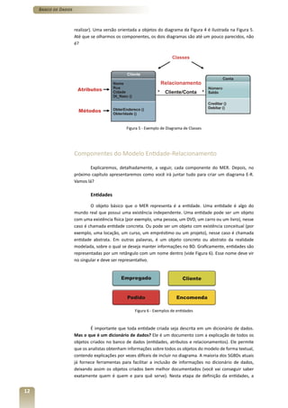 Banco de Dados



                      realizar). Uma versão orientada a objetos do diagrama da Figura 4 é ilustrada na Figura 5.
                      Até que se olharmos os componentes, os dois diagramas são até um pouco parecidos, não
                      é?




                                                Figura 5 - Exemplo de Diagrama de Classes




                      Componentes do Modelo Entidade-Relacionamento

                             Explicaremos, detalhadamente, a seguir, cada componente do MER. Depois, no
                      próximo capítulo apresentaremos como você irá juntar tudo para criar um diagrama E-R.
                      Vamos lá?

                              Entidades

                              O objeto básico que o MER representa é a entidade. Uma entidade é algo do
                      mundo real que possui uma existência independente. Uma entidade pode ser um objeto
                      com uma existência física (por exemplo, uma pessoa, um DVD, um carro ou um livro), nesse
                      caso é chamada entidade concreta. Ou pode ser um objeto com existência conceitual (por
                      exemplo, uma locação, um curso, um empréstimo ou um projeto), nesse caso é chamada
                      entidade abstrata. Em outras palavras, é um objeto concreto ou abstrato da realidade
                      modelada, sobre o qual se deseja manter informações no BD. Graficamente, entidades são
                      representadas por um retângulo com um nome dentro (vide Figura 6). Esse nome deve vir
                      no singular e deve ser representativo.




                                                    Figura 6 - Exemplos de entidades



                              É importante que toda entidade criada seja descrita em um dicionário de dados.
                      Mas o que é um dicionário de dados? Ele é um documento com a explicação de todos os
                      objetos criados no banco de dados (entidades, atributos e relacionamentos). Ele permite
                      que os analistas obtenham informações sobre todos os objetos do modelo de forma textual,
                      contendo explicações por vezes difíceis de incluir no diagrama. A maioria dos SGBDs atuais
                      já fornece ferramentas para facilitar a inclusão de informações no dicionário de dados,
                      deixando assim os objetos criados bem melhor documentados (você vai conseguir saber
                      exatamente quem é quem e para quê serve). Nesta etapa de definição da entidades, a


12
 