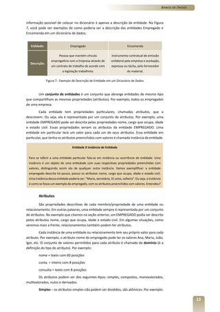 Banco de Dados



informação possível de colocar no dicionário é apenas a descrição da entidade. Na Figura
7, você pode ver exemplos de como poderia ser a descrição das entidades Empregado e
Encomenda em um dicionário de dados.


   Entidade:                     Empregado                                   Encomenda

                        Pessoa que mantém vínculo                Instrumento contratual de emissão
                  empregatício com a Empresa através de         unilateral pela empresa e aceitação,
  Descrição:
                  um contrato de trabalho de acordo com         expressa ou tácita, pelo fornecedor
                          a legislação trabalhista.                          do material.

               Figura 7 - Exemplo de Descrição de Entidade em um Dicionário de Dados



       Um conjunto de entidades é um conjunto que abrange entidades de mesmo tipo
que compartilham as mesmas propriedades (atributos). Por exemplo, todos os empregados
de uma empresa.
         Cada entidade tem propriedades particulares, chamadas atributos, que a
descrevem. Ou seja, ela é representada por um conjunto de atributos. Por exemplo, uma
entidade EMPREGADO pode ser descrita pelas propriedades nome, cargo que ocupa, idade
e estado civil. Essas propriedades seriam os atributos da entidade EMPREGADO. Uma
entidade em particular terá um valor para cada um de seus atributos. Essa entidade em
particular, que tenha os atributos preenchidos com valores é chamada instância da entidade.

                                  Entidade X Instância de Entidade


 Para se referir a uma entidade particular fala-se em instância ou ocorrência de entidade. Uma
 instância é um objeto de uma entiedade com suas respectivas propriedades preenchidas com
 valores, distinguindo assim ela de qualquer outra instância. Vamos exemplificar: a entidade
 empregado descrita há pouco, possui os atributos nome, cargo que ocupa, idade e estado civil.
 Uma instância dessa entidade poderia ser: “Maria, secretária, 31 anos, solteira”. Ou seja, a instância
 é como se fosse um exemplo de empregado, com os atributos preenchidos com valores. Entendeu?


        Atributos

         São propriedades descritivas de cada membro/propriedade de uma entidade ou
relacionamento. Em outras palavras, uma entidade sempre é representada por um conjunto
de atributos. No exemplo que citamos na seção anterior, um EMPREGADO podia ser descrito
pelos atributos nome, cargo que ocupa, idade e estado civil. Em algumas situações, como
veremos mais a frente, relacionamentos também podem ter atributos.
         Cada instância de uma entidade ou relacionamento tem seu próprio valor para cada
atributo. Por exemplo, o atributo nome do empregado pode ter os valores Ana, Maria, João,
Igor, etc. O conjunto de valores permitidos para cada atributo é chamado de domínio (é a
definição do tipo do atributo). Por exemplo:
        nome = texto com 60 posições
        conta = inteiro com 8 posições
        consulta = texto com 8 posições
        Os atributos podem ser dos seguintes tipos: simples, compostos, monovalorados,
multivalorados, nulos e derivados.
        Simples – os atributos simples não podem ser divididos, são atômicos. Por exemplo:

                                                                                                                           13
 