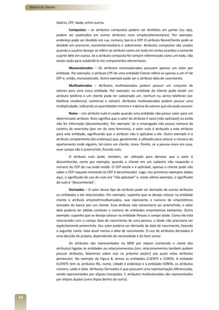 Banco de Dados



                      Salário, CPF, idade, entre outros.
                               Compostos – os atributos compostos podem ser divididos em partes (ou seja,
                      podem ser quebrados em outros atributos mais simples/elementares). Por exemplo:
                      endereço pode ser dividido em rua, número, bairro e CEP. O atributo NomeCliente pode se
                      dividido em prenome, nomeIntermediário e sobrenome. Atributos compostos são usados
                      quando o usuário desejar se referir ao atributo como um todo em certas ocasiões e somente
                      a parte dele em outras. Se o atributo composto for sempre referenciado como um todo, não
                      existe razão para subdividi-lo em componentes elementares.
                              Monovalorados – Os atributos monovalorados possuem apenas um valor por
                      entidade. Por exemplo: o atributo CPF de uma entidade Cliente refere-se apenas a um nº de
                      CPF é, então, monovalorado. Outro exemplo pode ser o atributo data de nascimento.
                               Multivalorados – Atributos multivalorados podem possuir um conjunto de
                      valores para uma única entidade. Por exemplo: na entidade do Cliente pode existir um
                      atributo telefone e um cliente pode ter cadastrado um, nenhum ou vários telefones (ex:
                      telefone residencial, comercial e celular). Atributos multivalorados podem possuir uma
                      multiplicidade, indicando as quantidades mínima e máxima de valores que ele pode assumir.
                               Nulos – Um atributo nulo é usado quando uma entidade não possui valor para um
                      determinado atributo. Nulo significa que o valor do atributo é vazio (não-aplicável) ou ainda
                      não foi informado (desconhecido). Por exemplo: Se o empregado não possui número da
                      carteira de reservista (por ser do sexo feminino), o valor nulo é atribuído a este atributo
                      para esta entidade, significando que o atributo não é aplicável a ele. Outro exemplo é o
                      atributo complemento (do endereço) que, geralmente, é utilizado para colocar o número do
                      apartamento onde alguém, tal como um cliente, mora. Porém, se a pessoa mora em casa,
                      esse campo não é preenchido, ficando nulo.
                               O atributo nulo pode, também, ser utilizado para denotar que o valor é
                      desconhecido, como por exemplo, quando o cliente em um cadastro não responde o
                      número do CEP da rua onde reside. O CEP existe e é aplicável, apenas o cliente pode não
                      saber o CEP naquele momento (o CEP é deconhecido). Logo, nos primeiros exemplos dados
                      aqui, o significado do uso do nulo era “não aplicável” e, neste último exemplo, o significado
                      do nulo é “desconhecido”.
                               Derivados – O valor desse tipo de atributo pode ser derivado de outros atributos
                      ou entidades a ele relacionados. Por exemplo: suponha que se deseje colocar na entidade
                      cliente o atributo emprestimosRealizados, que representa o número de empréstimos
                      tomados do banco por um cliente. Esse atributo não necessitaria ser preenchido, o valor
                      dele poderia ser obtido contanto o número de entidades empréstimos existentes. Outro
                      exemplo: suponha que se deseje colocar na entidade Pessoa o campo idade. Como ele está
                      relacionado com o campo data de nascimento de uma pessoa, a idade não precisaria ser
                      explicitamente preenchida. Seu valor poderia ser derivado da data de nascimento, fazendo
                      a seguinte conta: data atual menos a data de nascimento. O uso de atributos derivados é
                      uma decisão de projeto, dependendo da necessidade e do bom senso.
                               Os atributos são representados no MER por elipses (contendo o nome dos
                      atributos) ligadas às entidades ou relacionamentos (sim, relacionamentos também podem
                      possuir atributos, falaremos sobre isso na próxima seção!) aos quais estes atributos
                      pertencem. No exemplo da Figura 8, temos as entidades CLIENTE e CONTA. A entidade
                      CLIENTE tem os atributos RG, nome, cidade e endereço e a entidade CONTA, os atributos
                      número, saldo e data. Atributos Derivados é que possuem uma representação diferenciada,
                      sendo representados por elipses tracejadas. E atributos multivalorados são representados
                      por elipses duplas (uma elipse dentro da outra).



14
 