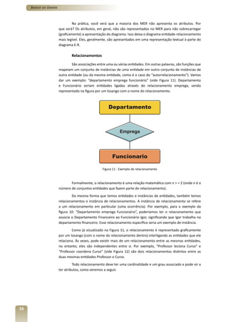 Banco de Dados



                              Na prática, você verá que a maioria dos MER não apresenta os atributos. Por
                      que será? Os atributos, em geral, não são representados no MER para não sobrecarregar
                      (graficamente) a apresentação do diagrama. Isso deixa o diagrama entidade-relacionamento
                      mais legível. Eles, geralmente, são apresentados em uma representação textual à parte do
                      diagrama E-R.

                              Relacionamentos

                              São associações entre uma ou várias entidades. Em outras palavras, são funções que
                      mapeiam um conjunto de instâncias de uma entidade em outro conjunto de instâncias de
                      outra entidade (ou da mesma entidade, como é o caso do “autorrelacionamento”). Vamos
                      dar um exemplo: “departamento emprega funcionário” (vide Figura 11). Departamento
                      e Funcionário seriam entidades ligadas através do relacionamento emprega, sendo
                      representado na figura por um losango com o nome do relacionamento.




                                                 Figura 11 - Exemplo de relacionamento



                             Formalmente, o relacionamento é uma relação matemática com n > = 2 (onde n é o
                      número de conjuntos entidades que fazem parte do relacionamento).
                              Da mesma forma que temos entidades e instâncias de entidades, também temos
                      relacionamentos e instância de relacionamentos. A instância de relacionamento se refere
                      a um relacionamento em particular (uma ocorrência). Por exemplo, para o exemplo da
                      figura 10: “Departamento emprega Funcionário”, poderíamos ter o relacionamento que
                      associa o Departamento Financeiro ao Funcionário Igor, significando que Igor trabalha no
                      departamento financeiro. Esse relacionamento específico seria um exemplo de instância.
                              Como já vizualizado na Figura 11, o relacionamento é representado graficamente
                      por um losango (com o nome do relacionamento dentro) interligando as entidades que ele
                      relaciona. Às vezes, pode existir mais de um relacionamento entre as mesmas entidades,
                      no entanto, eles são independentes entre si. Por exemplo, “Professor leciona Curso” e
                      “Professor coordena Curso” (vide Figura 12) são dois relacionamentos distintos entre as
                      duas mesmas entidades Professor e Curso.
                               Todo relacionamento deve ter uma cardinalidade e um grau associado e pode vir a
                      ter atributos, como veremos a seguir.




16
 