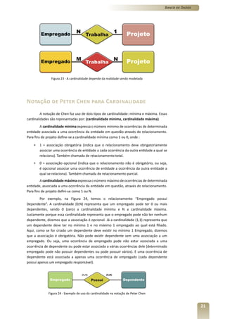 Banco de Dados




               Figura 23 - A cardinalidade depende da realidade sendo modelada




Notação de Peter Chen para Cardinalidade
         A notação de Chen faz uso de dois tipos de cardinalidade: mínima e máxima. Essas
cardinalidades são representadas por: (cardinalidade mínima, cardinalidade máxima).
         A cardinalidade mínima expressa o número mínimo de ocorrências de determinada
entidade associada a uma ocorrência da entidade em questão através do relacionamento.
Para fins de projeto define-se a cardinalidade mínima como 1 ou 0, onde :

    »   1 = associação obrigatória (indica que o relacionamento deve obrigatoriamente
        associar uma ocorrência de entidade a cada ocorrência da outra entidade a qual se
        relaciona). Também chamada de relacionamento total.
    »   0 = associação opcional (indica que o relacionamento não é obrigatório, ou seja,
        é opcional associar uma ocorrência de entidade a ocorrência da outra entidade a
        qual se relaciona). Também chamada de relacionamento parcial.
         A cardinalidade máxima expressa o número máximo de ocorrências de determinada
entidade, associada a uma ocorrência da entidade em questão, através do relacionamento.
Para fins de projeto defini-se como 1 ou N.
        Por exemplo, na Figura 24, temos o relacionamento “Empregado possui
Dependente”. A cardinalidade (0,N) representa que um empregado pode ter 0 ou mais
dependentes, sendo 0 (zero) a cardinalidade mínima e N a cardinalidade máxima.
Justamente porque essa cardinalidade representa que o empregado pode não ter nenhum
dependente, dizemos que a associação é opcional. Já a cardinalidade (1,1) representa que
um dependente deve ter no mínimo 1 e no máximo 1 empregado ao qual está filiado.
Aqui, como se for criado um dependente deve existir no mínimo 1 Empregado, dizemos
que a associação é obrigatória. Não pode existir dependente sem uma associação a um
empregado. Ou seja, uma ocorrência de empregado pode não estar associada a uma
ocorrência de dependente ou pode estar associada a várias ocorrências dele (determinado
empregado pode não possuir dependentes ou pode possuir vários). E uma ocorrência de
dependente está associada a apenas uma ocorrência de empregado (cada dependente
possui apenas um empregado responsável).




             Figura 24 - Exemplo de uso da cardinalidade na notação de Peter Chen


                                                                                                        21
 