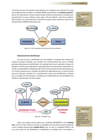 Banco de Dados



a taxa de juros que será cobrada. Onde poderiam ser colocados esses atributos? Se estes
dois atributos fossem incluídos na entidade VENDA, eles deveriam ser atributos opcionais2,
já que nem toda venda é a prazo e precisa destes atributos (ocasionando em atributos sem             Saiba Mais
preenchimento, ou seja, atributos nulos). Logo, a fim de explicitar o fato de os atributos
Qtd_Parcelas e Tx_Juros pertencerem somente às vendas a prazo, preferimos colocá-los no        2
                                                                                                Atributos
                                                                                               opcionais não tem
relacionamento FINANCIA (vide Figura 31).
                                                                                               obrigatoriedade de
                                                                                               prenchimento.




                  Figura 31 - Outro exemplo de relacionamento com atributos




        Relacionamento Identificador

         Há casos em que o identificador de uma entidade é composto não somente por
atributos da própria entidade, mas, também, por relacionamentos dos quais a entidade
participa (relacionamento identificador). Um exemplo deste caso é mostrado na Figura 32.
Na figura, o cliente possui dependente. Cada dependente está relacionado a exatamente um
cliente. Um dependente é identificado pelo CPF do cliente ao qual ele está relacionado e por
um número sequencial que o distingue dos diferentes dependentes que um mesmo cliente
possa ter. Veja que, na Figura 32, o relacionamento usado como identificador é indicado
por um losango com linhas duplas e a entidade que é dependente de outra (entidade fraca)
também é representada com linhas duplas.




                                                                                                     Saiba Mais

                                                                                               3
                                                                                                 Entidade forte é
                                                                                               aquela que possui
                                  Figura 32 - Entidade Fraca
                                                                                               o seu próprio
                                                                                               identificador e não
                                                                                               depende de nenhuma
         Nesse caso, alguns autores dizem que a entidade DEPENDENTE é uma entidade             outra entidade para
fraca. O termo “fraca” deriva-se do fato de a entidade somente existir quando relacionada      isso.
a outra entidade (denominada entidade forte3), que, no caso, é a entidade CLIENTE e de
usar como parte de seu identificador o identificador da entidade forte. Na verdade, o

                                                                                                                25
 