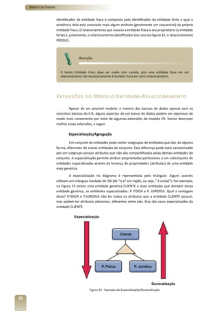 Banco de Dados


                      identificador da entidade fraca é composto pelo identificador da entidade forte a qual a
                      existência dela está associada mais algum atributo (geralmente um sequencial) da própria
                      entidade fraca. O relacionamento que associa a entidade fraca a seu proprietário (a entidade
                      forte) é, justamente, o relacionamento identificador (no caso da Figura 32, o relacionamento
                      POSSUI).



                                     Atenção


                        O termo Entidade Fraca deve ser usado com cautela, pois uma entidade fraca em um
                        relacionamento não necessariamente é também fraca em outro relacionamento.




                      Extensões do Modelo Entidade-Relacionamento
                              Apesar de ser possível modelar a maioria dos bancos de dados apenas com os
                      conceitos básicos do E-R, alguns aspectos de um banco de dados podem ser expressos de
                      modo mais conveniente por meio de algumas extensões do modelo ER. Vamos descrever
                      melhor essas extensões, a seguir.

                              Especialização/Agregação

                              Um conjunto de entidades pode conter subgrupos de entidades que são, de alguma
                      forma, diferentes de outras entidades do conjunto. Esta diferença pode estar caracterizada
                      por um subgrupo possuir atributos que não são compartilhados pelas demais entidades do
                      conjunto. A especialização permite atribuir propriedades particulares a um subconjunto de
                      entidades especializadas através da herança de propriedades (atributos) de uma entidade
                      mais genérica.
                               A especialização no diagrama é representada pelo triângulo. Alguns autores
                      utilizam um triângulo rotulado de ISA (de “is a” em inglês, ou seja, “ é um(a)”). Por exemplo,
                      na Figura 33 temos uma entidade genérica CLIENTE e duas entidades que derivam dessa
                      entidade genérica, as entidades especializadas: P. FÍSICA e P. JURÍDICA. Qual a vantagem
                      disso? P.FISICA e P.JURIDICA irão ter todos os atributos que a entidade CLIENTE possuir,
                      mas podem ter atributos adicionais, diferentes entre elas. Elas são casos especializados da
                      entidade CLIENTE.




                                            Figura 33 - Exemplo de Especialização/Generalização

26
 