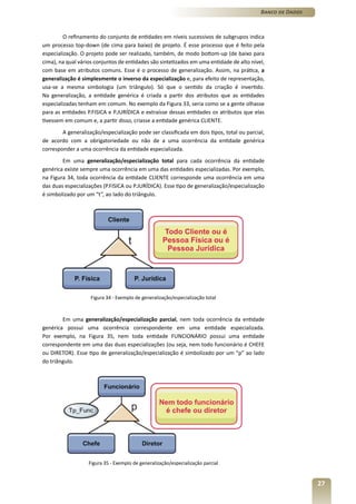 Banco de Dados



         O refinamento do conjunto de entidades em níveis sucessivos de subgrupos indica
um processo top-down (de cima para baixo) de projeto. É esse processo que é feito pela
especialização. O projeto pode ser realizado, também, de modo bottom-up (de baixo para
cima), na qual vários conjuntos de entidades são sintetizados em uma entidade de alto nível,
com base em atributos comuns. Esse é o processo de generalização. Assim, na prática, a
generalização é simplesmente o inverso da especialização e, para efeito de representação,
usa-se a mesma simbologia (um triângulo). Só que o sentido da criação é invertido.
Na generalização, a entidade genérica é criada a partir dos atributos que as entidades
especializadas tenham em comum. No exemplo da Figura 33, seria como se a gente olhasse
para as entidades P.FISICA e P.JURÍDICA e extraísse dessas entidades os atributos que elas
tivessem em comum e, a partir disso, criasse a entidade genérica CLIENTE.
        A generalização/especialização pode ser classificada em dois tipos, total ou parcial,
de acordo com a obrigatoriedade ou não de a uma ocorrência da entidade genérica
corresponder a uma ocorrência da entidade especializada.
        Em uma generalização/especialização total para cada ocorrência da entidade
genérica existe sempre uma ocorrência em uma das entidades especializadas. Por exemplo,
na Figura 34, toda ocorrência da entidade CLIENTE corresponde uma ocorrência em uma
das duas especializações (P.FISICA ou P.JURÍDICA). Esse tipo de generalização/especialização
é simbolizado por um “t”, ao lado do triângulo.




                    Figura 34 - Exemplo de generalização/especialização total



        Em uma generalização/especialização parcial, nem toda ocorrência da entidade
genérica possui uma ocorrência correspondente em uma entidade especializada.
Por exemplo, na Figura 35, nem toda entidade FUNCIONÁRIO possui uma entidade
correspondente em uma das duas especializações (ou seja, nem todo funcionário é CHEFE
ou DIRETOR). Esse tipo de generalização/especialização é simbolizado por um “p” ao lado
do triângulo.




                   Figura 35 - Exemplo de generalização/especialização parcial


                                                                                                            27
 