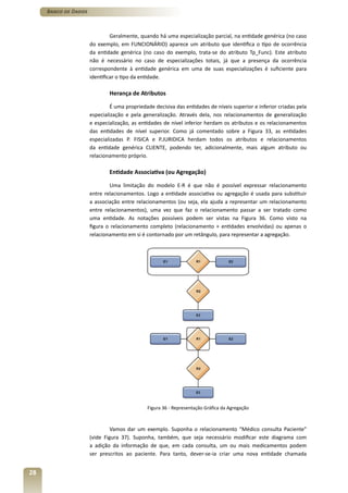 Banco de Dados



                               Geralmente, quando há uma especialização parcial, na entidade genérica (no caso
                      do exemplo, em FUNCIONÁRIO) aparece um atributo que identifica o tipo de ocorrência
                      da entidade genérica (no caso do exemplo, trata-se do atributo Tp_Func). Este atributo
                      não é necessário no caso de especializações totais, já que a presença da ocorrência
                      correspondente à entidade genérica em uma de suas especializações é suficiente para
                      identificar o tipo da entidade.

                              Herança de Atributos

                               É uma propriedade decisiva das entidades de níveis superior e inferior criadas pela
                      especialização e pela generalização. Através dela, nos relacionamentos de generalização
                      e especialização, as entidades de nível inferior herdam os atributos e os relacionamentos
                      das entidades de nível superior. Como já comentado sobre a Figura 33, as entidades
                      especializadas P. FISICA e P.JURIDICA herdam todos os atributos e relacionamentos
                      da entidade genérica CLIENTE, podendo ter, adicionalmente, mais algum atributo ou
                      relacionamento próprio.

                              Entidade Associativa (ou Agregação)

                              Uma limitação do modelo E-R é que não é possível expressar relacionamento
                      entre relacionamentos. Logo a entidade associativa ou agregação é usada para substituir
                      a associação entre relacionamentos (ou seja, ela ajuda a representar um relacionamento
                      entre relacionamentos), uma vez que faz o relacionamento passar a ser tratado como
                      uma entidade. As notações possíveis podem ser vistas na Figura 36. Como visto na
                      figura o relacionamento completo (relacionamento + entidades envolvidas) ou apenas o
                      relacionamento em si é contornado por um retângulo, para representar a agregação.




                                              Figura 36 - Representação Gráfica da Agregação



                               Vamos dar um exemplo. Suponha o relacionamento “Médico consulta Paciente”
                      (vide Figura 37). Suponha, também, que seja necessário modificar este diagrama com
                      a adição da informação de que, em cada consulta, um ou mais medicamentos podem
                      ser prescritos ao paciente. Para tanto, dever-se-ia criar uma nova entidade chamada


28
 