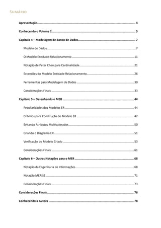 Sumário

   Apresentação................................................................................................................. 4

   Conhecendo o Volume 2 ................................................................................................ 5

   Capítulo 4 – Modelagem de Banco de Dados.................................................................. 7

       Modelo de Dados ............................................................................................................7

       O Modelo Entidade-Relacionamento ............................................................................11

       Notação de Peter Chen para Cardinalidade...................................................................21

       Extensões do Modelo Entidade-Relacionamento ..........................................................26

       Ferramentas para Modelagem de Dados ......................................................................30

       Considerações Finais .....................................................................................................33

   Capítulo 5 – Desenhando o MER .................................................................................. 44

       Peculiaridades dos Modelos ER .....................................................................................44

       Critérios para Construção do Modelo ER ......................................................................47

       Evitando Atributos Multivalorados ................................................................................50

       Criando o Diagrama ER ..................................................................................................51

       Verificação do Modelo Criado .......................................................................................53

       Considerações Finais .....................................................................................................61

   Capítulo 6 – Outras Notações para o MER .................................................................... 68

       Notação da Engenharia de Informações........................................................................68

       Notação MERISE ............................................................................................................71

       Considerações Finais .....................................................................................................73

   Considerações Finais .................................................................................................... 76

   Conhecendo a Autora .................................................................................................. 78
 