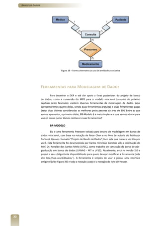 Banco de Dados




                                       Figura 38 – Forma alternativa ao uso de entidade associativa




                      Ferramentas para Modelagem de Dados
                              Para desenhar o DER e até dar apoio a fases posteriores do projeto de banco
                      de dados, como a conversão do MER para o modelo relacional (assunto do próximo
                      capítulo deste fascículo), existem diversas ferramentas de modelagem de dados. Aqui
                      apresentaremos quatro delas, sendo duas ferramentas gratuitas e duas ferramentas pagas
                      (estas duas últimas consideradas as melhores pelas pessoas da área de BD). Entre as que
                      vamos apresentar, a primeira delas, BR-Modelo é a mais simples e a que vamos adotar para
                      uso no nosso curso. Vamos conhecer essas ferramentas?

                              BR-MODELO

                               Ela é uma ferramenta freeware voltada para ensino de modelagem em banco de
                      dados relacional, com base na notação de Peter Chen e no livro de autoria do Professor
                      Carlos A. Heuser chamado “Projeto de Bando de Dados”, livro este que merece ser lido por
                      você. Esta ferramenta foi desenvolvida por Carlos Henrique Cândido sob a orientação do
                      Prof. Dr. Ronaldo dos Santos Mello (UFSC), como trabalho de conclusão do curso de pós-
                      graduação em banco de dados (UNVAG - MT e UFSC). Atualmente, está na versão 2.0 e
                      possui o seu código-fonte disponibilizado para quem desejar modificar a ferramenta (vide
                      site http://sis4.com/brModelo/ ). A ferramenta é simples de usar e possui uma interface
                      amigável (vide Figura 39) e toda a notação usada é a notação do livro de Heuser.




30
 