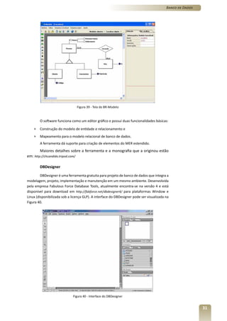 Banco de Dados




                                   Figura 39 - Tela do BR-Modelo



        O software funciona como um editor gráfico e possui duas funcionalidades básicas:

    »   Construção do modelo de entidade e relacionamento e
    »   Mapeamento para o modelo relacional de banco de dados.
        A ferramenta dá suporte para criação de elementos do MER estendido.
        Maiores detalhes sobre a ferramenta e a monografia que a originou estão
em: http://chcandido.tripod.com/

        DBDesigner

         DBDesigner é uma ferramenta gratuita para projeto de banco de dados que integra a
modelagem, projeto, implementação e manutenção em um mesmo ambiente. Desenvolvida
pela empresa Fabulous Force Database Tools, atualmente encontra-se na versão 4 e está
disponível para download em http://fabforce.net/dbdesigner4/ para plataformas Window e
Linux (disponibilizada sob a licença GLP). A interface do DBDesigner pode ser visualizada na
Figura 40.




                              Figura 40 - Interface do DBDesigner


                                                                                                           31
 