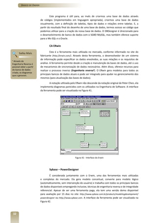 Banco de Dados



                                    Este programa é útil para, ao invés de criarmos uma base de dados através
                           de códigos (implementados em linguagem apropriada), criarmos uma base de dados
                           visualmente, com a definição de tabelas, tipos de dados e relações entre tabelas. E, a
                           partir do resultado final do desenho de uma base de dados, termos acesso ao código que
                           podemos utilizar para a criação da nossa base de dados. O DBDesigner é direcionado para
                           o desenvolvimento de banco de dados com o SGBD MySQL, mas também oferece suporte
                           para o Ms-SQL e o Oracle.

                                   CA ERwin

                                    Esta é a ferramenta mais utilizada no mercado, conforme informado no site do
         Saiba Mais
                           fabricante (http://erwin.com/). Através desta ferramenta, o desenvolvedor de um sistema
                           de informação pode especificar os dados envolvidos, as suas relações e os requisitos de
4
 Através da
Engenharia Reversa é       análise. A ferramenta permite desde a criação e manutenção da bases de dados, até o uso
possível obter a partir    de mecanismos de sincronização de dados necessários. Além disso, oferece recursos para
do banco de dados          realizar o processo inverso (Engenharia reversa4). O ERwin gera modelos para todos os
criado, os diagramas
que o geraram.
                           principais bancos de dados atuais e pode ser integrado para ajudar no gerenciamento dos
                           mesmos (para atualização das bases de dados).
                                   A notação utilizada pelo ERwin não descende da notação original de Peter Chen, ela
                           implementa diagramas parecidos com os utilizados na Engenharia de Software. A interface
                           da ferramenta pode ser visualizada na Figura 41.




                                                          Figura 41 - Interface do Erwin




                                   Sybase – PowerDesigner

                                   É considerada juntamente com o Erwin, uma das ferramentas mais utilizadas
                           e completas do mercado. Ela gera modelo conceitual, converte para modelo lógico
                           (automaticamente, sem intervenção do usuário) e trabalha com todos os principais bancos
                           de dados disponíveis empregando inclusive, técnicas de engenharia reversa e de integridade
                           referencial. Apesar de ser uma ferramenta paga, ela tem uma versão demo disponível
                           para avaliação por 15 dias no site: http://www.sybase.com.br/products/modelingdevelopment/
                           powerdesigner ou http://www.sybase.com. A interface da ferramenta pode ser visualizada na
                           Figura 42.



    32
 