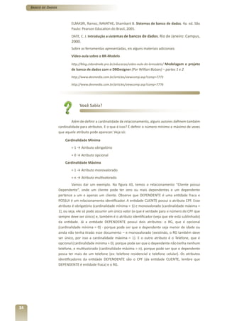 Banco de Dados



                              ELMASRI, Ramez; NAVATHE, Shamkant B. Sistemas de banco de dados. 4a. ed. São
                              Paulo: Pearson Education do Brasil, 2005.
                              DATE, C. J. Introdução a sistemas de bancos de dados. Rio de Janeiro: Campus,
                              2000.
                              Sobre as ferramentas apresentadas, eis alguns materiais adicionais:
                              Vídeo-aula sobre o BR-Modelo

                              http://blog.cidandrade.pro.br/educacao/video-aula-do-brmodelo/ Modelagem e projeto
                              de banco de dados com o DBDesigner (Por Willian Bolzan) – partes 1 e 2
                              http://www.devmedia.com.br/articles/viewcomp.asp?comp=7773

                              http://www.devmedia.com.br/articles/viewcomp.asp?comp=7776




                                   Você Sabia?


                               Além de definir a cardinalidade de relacionamento, alguns autores definem também
                      cardinalidade para atributos. E o que é isso? É definir o número mínimo e máximo de vezes
                      que aquele atributo pode aparecer. Veja só:

                          Cardinalidade Mínima
                              = 1 → Atributo obrigatório
                              = 0 → Atributo opcional
                          Cardinalidade Máxima
                              = 1 → Atributo monovalorado
                              = n → Atributo multivalorado
                               Vamos dar um exemplo. Na figura 43, temos o relacionamento “Cliente possui
                      Dependente”, onde um cliente pode ter zero ou mais dependentes e um dependente
                      pertence a um e apenas um cliente. Observe que DEPENDENTE é uma entidade fraca e
                      POSSUI é um relacionamento identificador. A entidade CLIENTE possui o atributo CPF. Esse
                      atributo é obrigatório (cardinalidade mínima = 1) e monovalorado (cardinalidade máxima =
                      1), ou seja, ele só pode assumir um único valor (o que é verdade para o número do CPF que
                      sempre deve ser único) e, também é o atributo identificador (veja que ele está sublinhado)
                      da entidade. Já a entidade DEPENDENTE possui dois atributos: o RG, que é opcional
                      (cardinalidade mínima = 0) - porque pode ser que o dependente seja menor de idade ou
                      ainda não tenha tirado esse documento – e monovalorado (existindo, o RG também deve
                      ser único, por isso a cardinalidade máxima = 1). E o outro atributo é o Telefone, que é
                      opcional (cardinalidade mínima = 0), porque pode ser que o dependente não tenha nenhum
                      telefone, e multivalorado (cardinalidade máxima = n), porque pode ser que o dependente
                      possa ter mais de um telefone (ex: telefone residencial e telefone celular). Os atributos
                      identificadores da entidade DEPENDENTE são o CPF (da entidade CLIENTE, lembre que
                      DEPENDENTE é entidade fraca) e o RG.




34
 