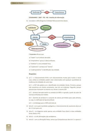 Banco de Dados




                         CESGRANRIO - 2007 - TEC - RO - Analista de Informação

                      6) Considere o DER (Diagrama Entidade-Relacionamento) abaixo.




                         É incorreto afirmar que:

                          a) “idade” é um atributo derivado.
                          b) “empréstimo” possui 2 (dois) atributos.
                          c) “telefone” é uma entidade fraca.
                          d) “codcliente” é atributo de “cliente”.
                          e) “codempréstimo” é identificador da entidade.

                         Respostas:

                      1) a) C – o relacionamento M:N é um relacionamento muitos para muitos e nesse
                         caso, ambas as entidades podem estar relacionadas com qualquer quantidade de
                         instâncias de entidades do outro tipo.
                         b) E - o CEP não poderia ser o identificador da entidade cliente. Primeiro, porque
                         não caracteriza um cliente unicamente, mas sim um endereço. Segundo, porque
                         pessoas que morassem na mesma rua, teriam o mesmo CEP.
                         c) C – atributo derivado existe no contexto do MER e é gerado a partir do valor de
                         outro(s) atributo(s) do modelo.
                         d) E – Domínio do atributo é o conjunto de valores permitidos para cada atributo,
                         ou seja, é a definição do tipo do atributo
                         e) C – a simbologia para o DER está toda ok.
                      2) letra A – se no país é proibida a poligamia, o relacionamento de casamento deve ser
                         de 1:1 (um para um)
                      3) letra D – no diagrama existe apenas uma entidade fraca (Item) e duas entidades
                         fortes (Nota e PV)
                      4) letra E – as três afirmações são verdadeiras.
                      5) letra D – com as afirmações feitas, vemos que CampoGeracao deve ter 1 e apenas 1


38
 