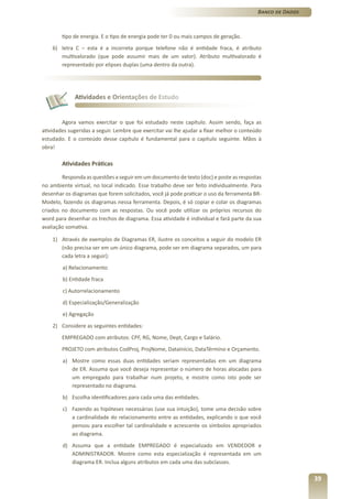 Banco de Dados



        tipo de energia. E o tipo de energia pode ter 0 ou mais campos de geração.
    6) letra C – esta é a incorreta porque telefone não é entidade fraca, é atributo
       multivalorado (que pode assumir mais de um valor). Atributo multivalorado é
       representado por elipses duplas (uma dentro da outra).




             Atividades e Orientações de Estudo


        Agora vamos exercitar o que foi estudado neste capítulo. Assim sendo, faça as
atividades sugeridas a seguir. Lembre que exercitar vai lhe ajudar a fixar melhor o conteúdo
estudado. E o conteúdo desse capítulo é fundamental para o capítulo seguinte. Mãos à
obra!

        Atividades Práticas

        Responda as questões a seguir em um documento de texto (doc) e poste as respostas
no ambiente virtual, no local indicado. Esse trabalho deve ser feito individualmente. Para
desenhar os diagramas que forem solicitados, você já pode praticar o uso da ferramenta BR-
Modelo, fazendo os diagramas nessa ferramenta. Depois, é só copiar e colar os diagramas
criados no documento com as respostas. Ou você pode utilizar os próprios recursos do
word para desenhar os trechos de diagrama. Essa atividade é individual e fará parte da sua
avaliação somativa.

    1) Através de exemplos de Diagramas ER, ilustre os conceitos a seguir do modelo ER
       (não precisa ser em um único diagrama, pode ser em diagrama separados, um para
       cada letra a seguir):
        a) Relacionamento
        b) Entidade fraca
        c) Autorrelacionamento
        d) Especialização/Generalização
        e) Agregação
    2) Considere as seguintes entidades:
        EMPREGADO com atributos: CPF, RG, Nome, Dept, Cargo e Salário.
        PROJETO com atributos CodProj, ProjNome, DataInício, DataTérmino e Orçamento.
        a) Mostre como essas duas entidades seriam representadas em um diagrama
           de ER. Assuma que você deseja representar o número de horas alocadas para
           um empregado para trabalhar num projeto, e mostre como isto pode ser
           representado no diagrama.
        b) Escolha identificadores para cada uma das entidades.
        c) Fazendo as hipóteses necessárias (use sua intuição), tome uma decisão sobre
           a cardinalidade do relacionamento entre as entidades, explicando o que você
           pensou para escolher tal cardinalidade e acrescente os símbolos apropriados
           ao diagrama.
        d) Assuma que a entidade EMPREGADO é especializado em VENDEDOR e
           ADMINISTRADOR. Mostre como esta especialização é representada em um
           diagrama ER. Inclua alguns atributos em cada uma das subclasses.

                                                                                                           39
 