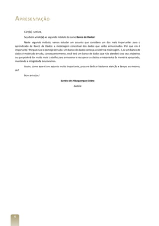 Apresentação
       Caro(a) cursista,
       Seja bem-vindo(a) ao segundo módulo do curso Banco de Dados!
        Neste segundo módulo, vamos estudar um assunto que considero um dos mais importantes para o
aprendizado de Banco de Dados: a modelagem conceitual dos dados que serão armazenados. Por que ela é
importante? Porque ela é o começo de tudo. Um banco de dados começa a existir na modelagem. E, se um banco de
dados é modelado errado, consequentemente, você terá um banco de dados que não atenderá aos seus objetivos
ou que poderá dar muito mais trabalho para armazenar e recuperar os dados armazenados da maneira apropriada,
mantendo a integridade dos mesmos.
       Assim, como esse é um assunto muito importante, procure dedicar bastante atenção e tempo ao mesmo,
ok?
       Bons estudos!
                                       Sandra de Albuquerque Siebra
                                                   Autora




4
 