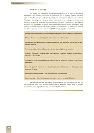Banco de Dados



                              Atividades de Reflexão

                               Para você já ir se preparando para desenhar diversos DERs de níveis de dificuldade
                      diferentes, o que veremos várias dicas de como fazer isso no próximo capítulo, lançamos
                      aqui um desafio: será que você seria capaz de criar um diagrama E-R para um problema
                      hospitalar? Esse diagrama é simples. A ideia é que você pense no diagrama por partes e
                      depois vá juntando as coisas até formar o diagrama completo. Para facilitar, a descrição do
                      problema está dividida em parágrafos. Tente ir analisando eles um a um e depois você pode
                      juntar o problema como um todo. Vamos à descrição do problema? De preferência, procure
                      desenhar a resposta usando a ferramenta BR-Modelo, para poder ir praticando.

                       Hospitais são formados por um ou mais ambulatórios e cada um destes está em um único hospital


                       Médicos clinicam em um único hospital, cada hospital possui vários médicos


                       Hospitais solicitam exames clínicos em vários laboratórios, cada laboratório pode ter solicitações
                       de vários hospitais


                       Pacientes consultam vários médicos e estes atendem a consulta de vários pacientes


                       Quando é consultado o paciente recebe um diagnóstico. O paciente pode ter um diagnóstico
                       diferente a cada consulta.


                       Ambulatórios atendem vários pacientes, enquanto estes só podem ser atendidos em um único
                       ambulatório


                       Pessoal de apoio está alocado em um ambulatório, e cada ambulatório conta com vários integrantes
                       do pessoal de apoio.


                       Pacientes realizam vários testes e cada teste é realizado por um paciente


                       Laboratórios fazem vários testes e cada um dos testes é feito em um único laboratório


                             Sua resposta deve ser postada no ambiente virtual, no local apropriado, em um
                      documento de texto (você também pode postar o diagrama gerado pelo BR-Modelo
                      diretamente (arquivo gerado por ele). Essa atividade é individual.




40
 