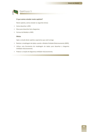 Banco de Dados




         Capítulo 5


    O que vamos estudar neste capítulo?

    Neste capítulo, vamos estudar os seguintes temas:

»   Como desenhar o DER.
»   Dicas para desenhar bons diagramas.
»   Formas de Modelar o MER.

    Metas

    Após o estudo deste capítulo, esperamos que você consiga:

»   Realizar a modelagem de dados usando o Modelo Entidade Relacionamento (MER).
»   Utilizar uma ferramenta de modelagem de dados para desenhar o diagrama
    entidade-relacionamento.
»   Praticar a criação de diagramas entidade-relacionamento.




                                                                                               43
 