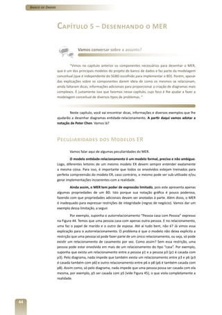 Banco de Dados




                      Capítulo 5 – Desenhando o MER

                                   Vamos conversar sobre o assunto?


                               “Vimos no capítulo anterior os componentes necessários para desenhar o MER,
                      que é um dos principais modelos do projeto de banco de dados e faz parte da modelagem
                      conceitual (que é independente do SGBD escolhido para implementar o BD). Porém, apesar
                      das explicações sobre os componentes darem ideia de como os mesmos se relacionam,
                      ainda faltaram dicas, informações adicionais para proporcionar a criação de diagramas mais
                      complexos. É justamente isso que faremos nesse capítulo, cujo foco é lhe ajudar a fazer a
                      modelagem conceitual de diversos tipos de problemas. ”



                              Neste capítulo, você vai encontrar dicas, informações e diversos exemplos que lhe
                      ajudarão a desenhar diagramas entidade-relacionamento. A partir daqui vamos adotar a
                      notação de Peter Chen. Vamos lá?



                      Peculiaridades dos Modelos ER
                              Vamos falar aqui de algumas peculiaridades do MER.
                               O modelo entidade-relacionamento é um modelo formal, preciso e não ambíguo.
                      Logo, diferentes leitores de um mesmo modelo ER devem sempre entender exatamente
                      a mesma coisa. Para isso, é importante que todos os envolvidos estejam treinados para
                      perfeita compreensão do modelo ER, caso contrário, o mesmo pode ser sub-utilizado e/ou
                      gerar implementações incoerentes com a realidade.
                              Ainda assim, o MER tem poder de expressão limitado, pois este apresenta apenas
                      algumas propriedades de um BD. Isto porque sua notação gráfica é pouco poderosa,
                      fazendo com que propriedades adicionais devam ser anotadas à parte. Além disso, o MER
                      é inadequado para expressar restrições de integridade (regras de negócio). Vamos dar um
                      exemplo dessa limitação, a seguir.
                               Por exemplo, suponha o autorrelacionamento “Pessoa casa com Pessoa” expresso
                      na Figura 44. Temos que uma pessoa casa com apenas outra pessoa. E no relacionamento,
                      uma faz o papel de marido e o outro de esposa. Até aí tudo bem, não é? Já vimos essa
                      explicação para o autorrelacionamento. O problema é que o modelo não deixa explícita a
                      restrição que uma pessoa só pode fazer parte de um único relacionamento, ou seja, só pode
                      existir um relacionamento de casamento por vez. Como assim? Sem essa restrição, uma
                      pessoa pode estar envolvida em mais de um relacionamento do tipo “casa”. Por exemplo,
                      suponha que exista um relacionamento entre a pessoa p1 e a pessoa p3 (p1 é casada com
                      p3). Pelo diagrama, nada impede que também exista um relacionamento entre p3 e p6 (p3
                      é casada também com p6) e outro relacionamento entre p6 e p8 (p6 é também casada com
                      p8). Assim como, só pelo diagrama, nada impede que uma pessoa possa ser casada com ela
                      mesma, por exemplo, p5 ser casada com p5 (vide Figura 45), o que viola completamente a
                      realidade.




44
 