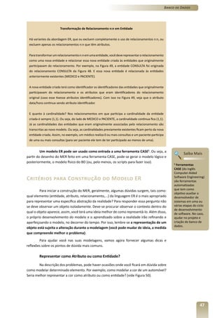 Banco de Dados




                       Transformação de Relacionamento n:n em Entidade


 Há variantes da abordagem ER, que ou excluem completamente o uso de relacionamentos n:n, ou
 excluem apenas os relacionamentos n:n que têm atributos.


 Para transformar um relacionamento n:n em uma entidade, você deve representar o relacionamento
 como uma nova entidade e relacionar essa nova entidade criada às entidades que originalmente
 participavam do relacionamento. Por exemplo, na Figura 49, a entidade CONSULTA foi originada
 do relacionamento CONSULTA da Figura 48. E essa nova entidade é relacionada às entidades
 anteriormente existentes (MEDICO e PACIENTE).


 A nova entidade criada terá como identificador os identificadores das entidades que originalmente
 participavam do relacionamento e os atributos que eram identificadores do relacionamento
 original (caso esse tivesse atributos identificadores). Com isso na Figura 49, veja que o atributo
 data/hora continua sendo atributo identificador.


 E quanto à cardinalidade? Nos relacionamentos em que participa a cardinalidade da entidade
 criada é sempre (1,1). Ou seja, do lado de MEDICO e PACIENTE, a cardinalidade continua fica (1,1).
 Já as cardinalidades das entidades que eram originalmente associadas pelo relacionamento são
 transcritas ao novo modelo. Ou seja, as cardinalidades previamente existentes ficam perto da nova
 entidade criada. Assim, no exemplo, um médico realiza 0 ou mais consultas e um paciente participa
 de uma ou mais consultas (para ser paciente ele tem de ter participado ao menos de uma).


         Um modelo ER pode ser usado como entrada a uma ferramenta CASE5. Ou seja, a
                                                                                                                 Saiba Mais
partir do desenho do MER feito em uma ferramenta CASE, pode-se gerar o modelo lógico e
posteriormente, o modelo físico do BD (ou, pelo menos, os scripts para fazer isso).                        5
                                                                                                             Ferramentas
                                                                                                           CASE (do inglês
                                                                                                           Computer-Aided
Critérios para Construção do Modelo ER                                                                     Software Engineering)
                                                                                                           são ferramentas
                                                                                                           automatizadas
        Para iniciar a construção do MER, geralmente, algumas dúvidas surgem, tais como:                   que tem como
                                                                                                           objetivo auxiliar o
qual elemento (entidade, atributo, relacionamento,...) da linguagem ER é o mais apropriado                 desenvolvedor de
para representar uma específica abstração da realidade? Para responder essa pergunta não                   sistemas em uma ou
se deve observar um objeto isoladamente. Deve-se procurar observar o contexto dentro do                    várias etapas do ciclo
                                                                                                           de desenvolvimento
qual o objeto aparece, assim, você terá uma ideia melhor de como representá-lo. Além disso,                de software. No caso,
o próprio desenvolvimento do modelo e o aprendizado sobre a realidade irão refinando e                     ajudar no projeto e
aperfeiçoando o modelo, no decorrer do tempo. Por isso, lembre-se a representação de um                    criação do banco de
                                                                                                           dados.
objeto está sujeita a alteração durante a modelagem (você pode mudar de ideia, a medida
que compreende melhor o problema).
        Para ajudar você nas suas modelagens, vamos agora fornecer algumas dicas e
reflexões sobre os pontos de dúvida mais comuns.

        Representar como Atributo ou como Entidade?

        Na descrição dos problemas, pode haver ocasiões onde você ficará em dúvida sobre
como modelar determinado elemento. Por exemplo, como modelar a cor de um automóvel?
Seria melhor representar a cor como atributo ou como entidade? (vide Figura 50).




                                                                                                                             47
 