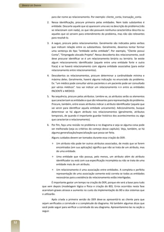 Banco de Dados



                              para dar nome ao relacionamento. Por exemplo: cliente_conta, transação_conta.
                          2. Nessa identificação, procure primeiro pelas entidades. Nem todo substantivo é
                             entidade. Descarte aquele que só aparecem uma vez na descrição do problema (não
                             se relacionam com nada), os que não possuem nenhuma característica descrita ou
                             aqueles que só servem para entendimento do problema, mas não são relevantes
                             para resolvê-lo.
                          3. A seguir, procure pelos relacionamentos. Geralmente são indicados pelos verbos
                             que indicam relação entre os substantivos. Geralmente, devemos tentar formar
                             uma sentença do tipo “entidade verbo entidade”. Por exemplo, “Cliente possui
                             Conta”, “Empregado alocado Projeto”. Nessa descoberta dos relacionamento, você
                             deve procurar identificar se é um relacionamento binário ou ternário. Se existe
                             algum relacionamento identificador (aquele entre uma entidade forte e outra
                             fraca) e se haverá relacionamento com alguma entidade associativa (para evitar
                             relacionamento entre relacionamentos).
                          4. Descobertos os relacionamentos, procure determinar a cardinalidade mínima e
                             máxima deles. Geralmente, haverá alguma indicação no enunciado do problema.
                             Ex: “um médico pode consultar vários pacientes e um paciente pode ser consultado
                             por vários médicos”. Isso vai indicar um relacionamento n:n entre as entidades
                             PACIENTE e MEDICO.
                          5. Na sequência, procure pelos atributos. Lembre-se, os atributos serão os elementos
                             que caracterizam as entidades e que são relevantes para representação do problema.
                             Procure, também, entre esses atributos indicar o atributo identificador (aquele que
                             vai servir para identificar aquela entidade unicamente). Adicionalmente, busque
                             determinar se há algum atributo nos relacionamentos (geralmente, atributos
                             temporais, de quando é importante guardar histórico dos acontecimentos ou algo
                             que caracterize o relacionamento).
                          6. Por fim, faça uma revisão no problema e no diagrama e veja se alguma coisa pode
                             ser melhorada (veja os critérios do começo desse capítulo). Veja, também, se há
                             alguma generalização/especialização que possa ser feita.
                              Alguns cuidados devem ser tomados durante essa criação do DER:

                              »   Um atributo não pode ter outros atributos associados, de modo que se forem
                                  encontrados (em sua aplicação) significa que não se trata de um atributo, mas
                                  de uma entidade.
                              »   Uma entidade que não possua, pelo menos, um atributo além do atributo
                                  identificador ou está com sua especificação incompleta ou não se trata de uma
                                  entidade mais de um atributo.
                              »   Um relacionamento é uma associação entre entidades. A completa e perfeita
                                  representação de uma associação somente está correta se todas as entidades
                                  necessárias para a existência do relacionamento estão interligadas.
                                É importante gastar um tempo na criação do DER, porque ele será a base para tudo
                      que vem depois (modelagem lógica e física e criação do BD). Erros ocorridos nesta fase
                      acarretam graves atrasos e aumento no custo da implementação do BD e dos sistemas que
                      o utilizarão.
                              Após criada a primeira versão do DER deve-se apresentá-lo ao cliente para que
                      sejam verificados a corretude e a completude do diagrama. Há também algumas dicas que
                      você pode seguir para verificar a corretude do seu diagrama. Apresentaremo-las na seção a
                      seguir.



52
 