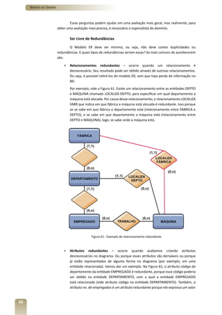 Banco de Dados



                              Essas perguntas podem ajudar em uma avaliação mais geral, mas realmente, para
                      obter uma avaliação mais precisa, é necessário o especialista do domínio.

                              Ser Livre de Redundâncias

                             O Modelo ER deve ser mínimo, ou seja, não deve conter duplicidades ou
                      redundâncias. E quais tipos de redundâncias seriam essas? As mais comuns de acontecerem
                      são:

                          »   Relacionamentos redundantes – ocorre quando um relacionamento é
                              desnecessário. Seu resultado pode ser obtido através de outroas relacionamentos.
                              Ou seja, é possível retirá-los do modelo ER, sem que haja perda de informação no
                              BD.
                              Por exemplo, vide a Figura 61. Existe um relacionamento entre as entidades DEPTO
                              e MAQUINA chamado LOCALIZA DEPTO, para especificar em qual departamento a
                              máquina está alocada. Por causa desse relacionamento, o relacionamento LOCALIZA
                              FABR que indica em que fábrica a máquina está alocada é redundante. Isso porque
                              se se sabe em que fábrica o departamento está (relacionamento entre FABRICA e
                              DEPTO), e se sabe em que departamento a máquina está (relacionamento entre
                              DEPTO e MAQUINA), logo, se sabe onde a máquina está.




                                           Figura 61 - Exemplo de relacionamento redundante



                          »   Atributos redundantes – ocorre quando acabamos criando atributos
                              desnecessários no diagrama. Ou porque esses atributos são deriváveis ou porque
                              já estão representados de alguma forma no diagrama (por exemplo, em uma
                              entidade relacionada). Vamos dar um exemplo. Na Figura 62, o atributo código do
                              departamento da entidade EMPREGADO é redundante, porque esse código poderia
                              ser obtido na entidade DEPARTAMENTO, com a qual a entidade EMPREGADO
                              está relacionada (vide atributo código na entidade DEPARTAMENTO). Também, o
                              atributo no. de empregados é um atributo redundante porque ele expressa um valor


56
 