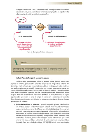 Banco de Dados



        que pode ser derivado. Como? Contando quantos empregados estão relacionados
        ao departamento, seria possível obter o número de empregados do departamento,
        não necessitando existir um atributo para esse fim.




                        Figura 62 - Exemplo de Atributos Redundantes




              Atenção


  Algumas vezes, por questões de performance, um modelo ER pode conter redundância. É a
  chamada “redundância controlada” de dados. Nesses casos, a redundância deve ser muito bem
  documentada para não parecer um erro.



        Refletir Aspecto Temporal, quando Necessário

         Algumas vezes, determinadas partes do modelo podem precisar possuir uma
espécie de histórico, porque certas aplicações exigem que o BD guarde o histórico dos
dados (por motivos legais, por necessidade de auditoria ou de possuir dados históricos
que ajudem na tomada de decisão). Por exemplo, uma empresa pode desejar guardar um
histórico do valor do salário pago a um funcinário no decorrer dos anos. Ou uma imobiliária
pode desejar armazenar o período em que cada pessoa ficou em determinado imóvel
alugado. Para criar esse histórico, precisamos identificar os dados temporais, ou sejam,
aqueles dados que mudam ao longo do tempo, de acordo com o problema a ser resolvido.
Esses dados temporais podem ser: atributos ou relacionamentos. Vamos dar uma olhada e
ver exemplos de cada um.

    »   Guardando histórico de atributos – quando desejamos guardar o histórico de
        um atributo, ele deve ser transformado em entidade fraca vinculada à entidade a
        qual pertencia, tendo como identificador um atributo do tipo data. Vamos dar um
        exemplo. Imagine que a empresa precisa guardar o histórico dos salários de seus
        empregados. Se o salário fosse representado apenas como um atributo da entidade
        EMPREGADO (Figura 63 – lado esquerdo), seria guardado apenas um salário. Se o
        salário fosse atualizado, o novo valor sobreporia o valor anterior. Para que o valor
        anterior não fosse perdido, o salário teria de ser transformado em uma entidade
        (entidade fraca com relação à entidade EMPREGADO) e teria como identificador

                                                                                                               57
 