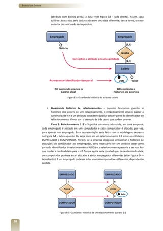 Banco de Dados



                              (atributo com bolinha preta) a data (vide Figura 63 – lado direito). Assim, cada
                              salário cadastrado, seria cadastrado com uma data diferente, dessa forma, o valor
                              anterior do salário não seria perdido.




                                            Figura 63 - Guardando histórico do atributo salário



                          »   Guardando histórico de relacionamentos – quando desejamos guardar o
                              histórico dos valores de um relacionamento, o relacionamento deverá passar a
                              cardinalidade n:n e um atributo data deverá passar a fazer parte do identificador do
                              relacionamento. Vamos dar o exemplo de três casos que podem ocorrer.
                               Caso 1: Relacionamento 1:1 – Suponha um enunciado onde, em uma empresa,
                      cada empregado é alocado em um computador e cada computador é alocado, por vez,
                      para apenas um empregado. Essa representação seria feita com a modelagem expressa
                      na Figura 64 – lado esquerdo. Ou seja, com em um relacionamento 1:1 entre as entidades
                      EMPREGADO e COMPUTADOR. Porém, se a empresa desejasse armazenar o histórico de
                      alocações do computador aos empregados, seria necessário ter um atributo data como
                      parte do identificador do relacionamento ALOCA e, o relacionamento passaria a ser n:n. Por
                      que mudar a cardinalidade para n:n? Porque agora seria possível que, dependendo da data,
                      um computador pudesse estar alocado a vários empregados diferentes (vide Figura 64 –
                      lado direito). E um empregado pudesse estar usando computadores diferentes, dependendo
                      da data.




                                     Figura 64 - Guardando histórico de um relacionamento que era 1:1


58
 