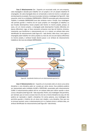 Banco de Dados



         Caso 2: Relacionamento 1:n – Suponha um enunciado onde, em uma empresa,
cada empregado é alocado para trabalhar em um projeto e em um projeto trabalham N
empregados. De cada empregado deve ser armazenado o nome do mesmo e a função que
ele desempenha no projeto. Para esse enunciado, teríamos a modelagem da Figura 65 – lado
esquerdo, onde há as entiddades EMPREGADO e PROJETO associadas pelo relacionamento
Trabalha. A entidade EMPREGADO teria dois atributos nome e função. Essa modelagem
não permite guardar o histórico de em quais projetos um empregado já trabalhou ou
que funções desempenhou nesses projetos (até mesmo no mesmo projeto, porque, às
vezes, em um mesmo projeto, o empregado pode desempenhar funções diferentes em
épocas diferentes). Logo, se fosse necessário armazenar esse tipo de histórico, teríamos,
novamente, que transformar o relacionamento em n:n e colocar um atributo data como
identificador do relacionamento (vide Figura 65 – lado direito). Além disso, como agora o
empregado pode trabalhar em vários projetos ou mais de uma vez (em épocas diferentes)
no mesmo projeto, o atributo função deveria passar a ser atributo do relacionamento
trabalha (e não mais da entidade EMPREGADO).




               Figura 65 - Guardando histórico em um relacionamento que era 1:n



         Caso 3: Relacionamento n:n – Suponha um enunciado onde um aluno cursa várias
disciplinas e uma disciplina pode ser cursada por vários alunos. Esse problema poderia
ser representado pelas entidades ALUNO e DISCIPLINA, assoaciados pelo relacionamento
CURSA. O relacionamento poderia até ter um atributo data para indicar quando o aluno
cursou a disciplina (vide Figura 66 – lado esquerdo). Porém, essa modelagem não permitiria,
por exemplo, que um aluno cursasse mais de uma vez a mesma disciplina (ou seja, ele não
poderia ser reprovado e repetir a disciplina). Em outras palavras, essa modelagem não
permitiria guardar o histórico de um aluno com relação a uma disciplina. Para que isso
se tornasse possível, como o relacionamento já é n:n, bastaria tornar o atributo data, um
atributo identificador do relacionamento (vide Figura 66 – lado direito).




                                                                                                          59
 