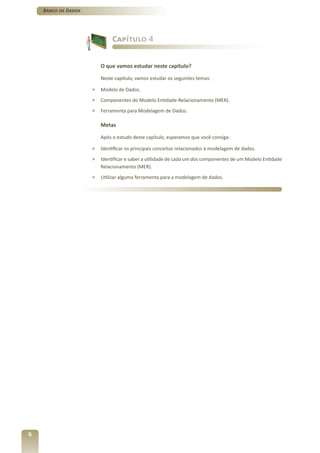 Banco de Dados




                              Capítulo 4


                         O que vamos estudar neste capítulo?

                         Neste capítulo, vamos estudar os seguintes temas:

                     »   Modelo de Dados.
                     »   Componentes do Modelo Entidade-Relacionamento (MER).
                     »   Ferramenta para Modelagem de Dados.

                         Metas

                         Após o estudo deste capítulo, esperamos que você consiga:

                     »   Identificar os principais conceitos relacionados à modelagem de dados.
                     »   Identificar e saber a utilidade de cada um dos componentes de um Modelo Entidade
                         Relacionamento (MER).
                     »   Utilizar alguma ferramenta para a modelagem de dados.




6
 
