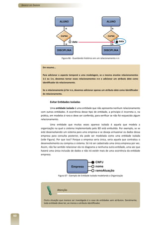 Banco de Dados




                                         Figura 66 - Guardando histórico em um relacionamento n:n


                       Em resumo...


                       Para adicionar o aspecto temporal a uma modelagem, se a mesma envolve relacionamentos
                       1:1 ou 1:n, devemos tornar esses relacionamentos n:n e adicionar um atributo data como
                       identificador do relacionamento.


                       Se o relacionamento já for n:n, devemos adicionar apenas um atributo data como identificador
                       do relacionamento.


                              Evitar Entidades Isoladas

                               Uma entidade isolada é uma entidade que não apresenta nenhum relacionamento
                      com outras entidades. A ocorrência desse tipo de entidade, a princípio é incorreta e, na
                      prática, em modelos é rara e deve ser conferida, para verificar se não foi esquecido algum
                      relacionamento.
                               Uma entidade que muitas vezes aparece isolada é aquela que modela a
                      organização na qual o sistema implementado pelo BD está embutida. Por exemplo, se se
                      está desenvolvendo um sistema para uma empresa e se deseja armazenar os dados dessa
                      empresa para consulta posterior, ela pode ser modelada como uma entidade isolada
                      (vide Figura). Por que isso? Porque a empresa seria única, seria aquela que contratou o
                      desenvolvimento ou comprou o sistema. Só irá ser cadastrada uma única empresa por vez.
                      Assim, não faz sentido relacionar ela no diagrama a nenhuma outra entidade, uma vez que
                      haverá uma única inclusão de dados e não irá existir mais de uma ocorrência da entidade
                      empresa.




                                      Figura 67 - Exemplo de Entidade Isolada modelando a Organização




                                      Atenção


                        Outra situação que merece ser investigada é o caso de entidades sem atributos. Geralmente,
                        toda entidade deve ter, ao menos o atributo identificador.




60
 