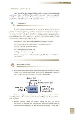 Banco de Dados



Considerações Finais
        Agora que você já aprendeu a simbologia do DER e estudou nesse capítulo várias
dicas de como desenhar o MER e verificar o modelo criado, resta a você praticar e praticar
muito, lembrando sempre da importância dessa etapa de modelagem conceitual para o
projeto do banco de dados como um todo. Logo, mãos à obra!


             Conheça Mais


        As referências para esse capítulo são as mesmas do capítulo anterior, pois, na
verdade, continuamos no assunto modelagem conceitual. Apenas detalhamos mais como
fazer essa modelagem. Agora, não esqueça, um dos livros mais interessantes sobre o
assunto é justamente o do professor Carlos Heuser: HEUSER, CARLOS ALBERTO. Projeto De
Banco De Dados – Série Livros Didáticos, V.4. Bookman Companhia Ed., 6ª Edição – 2009.
Adicionalmente, os links a seguir podem ser úteis:
        Modelagem de Dados - Metodologia para Modelar um Banco de Dados.

        http://www.virtual.epm.br/material/tis/curr-bio/bdados/teste.htm
        Conceitos básicos de modelagem de dados

        http://www.macoratti.net/cbmd1.htm
        Modelagem de dados, uma visão geral

        http://www.plugmasters.com.br/sys/materias/94/1/Modelagem-de-Dados-1---
        Vis%E3o-Geral




             Aprenda Praticando


    1) Baseado nas recomendações vistas neste capítulo, apresente um diagrama ER que
       modele mais precisamente a realidade apresentada na figura a seguir. Explique no
       que seu diagrama é mais preciso que o mostrado na figura a seguir.




        Se olharmos a figura a ser avaliada veremos que ela apresenta alguns problemas
de modelagem que podem ser sanados com algumas modificações no diagrama. Vamos a
esses problemas:

    »   Atributos opcionais devem ser evitados, porque, no geral, eles indicam
        subconjuntos de entidades que são modelados mais corretamente através de
        especializações/generalizações. No caso da figura, os atributos CPF, nome, sexo e


                                                                                                         61
 