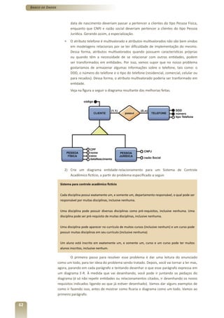 Banco de Dados



                              data de nascimento deveriam passar a pertencer a clientes do tipo Pessoa Física,
                              enquanto que CNPJ e razão social deveriam pertencer a clientes do tipo Pessoa
                              Jurídica. Gerando assim, a especialização.
                          »   O atributo telefone é multivalorado e atributos multivalorados não são bem vindos
                              em modelagens relacionais por se ter dificuldade de implementação do mesmo.
                              Dessa forma, atributos multivalorados quando possuem características próprias
                              ou quando têm a necessidade de se relacionar com outras entidades, podem
                              ser transformados em entidades. Por isso, vamos supor que no nosso problema
                              gostaríamos de armazenar algumas informações sobre o telefone, tais como: o
                              DDD, o número do telefone e o tipo do telefone (residencial, comercial, celular ou
                              para recados). Dessa forma, o atributo multivalorado poderia ser tranformado em
                              entidade.
                              Veja na figura a seguir o diagrama resultante das melhorias feitas.




                          2) Crie um diagrama entidade-relacionamento para um Sistema de Controle
                             Acadêmico fictício, a partir do problema especificado a seguir.

                       Sistema para controle acadêmico fictício


                       Cada disciplina possui exatamente um, e somente um, departamento responsável, o qual pode ser
                       responsável por muitas disciplinas, inclusive nenhuma.


                       Uma disciplina pode possuir diversas disciplinas como pré-requisitos, inclusive nenhuma. Uma
                       disciplina pode ser pré-requisito de muitas disciplinas, inclusive nenhuma.


                       Uma disciplina pode aparecer no currículo de muitos cursos (inclusive nenhum) e um curso pode
                       possuir muitas disciplinas em seu currículo (inclusive nenhuma)


                       Um aluno está inscrito em exatamente um, e somente um, curso e um curso pode ter muitos
                       alunos inscritos, inclusive nenhum.

                               O primeiro passo para resolver esse problema é dar uma leitura do enunciado
                      como um todo, para ter ideia do problema sendo tratado. Depois, você vai tornar a ler mas,
                      agora, parando em cada parágrafo e tentando desenhar o que esse parágrafo expressa em
                      um diagrama E-R. À medida que vai desenhando, você pode ir juntando os pedaços do
                      diagrama (é só não repetir entidades ou relacionamentos citados, ir desenhando os novos
                      requisitos indicados ligando ao que já estiver desenhado). Vamos dar alguns exemplos de
                      como ir fazendo isso, antes de mostrar como ficaria o diagrama como um todo. Vamos ao
                      primeiro parágrafo:

62
 