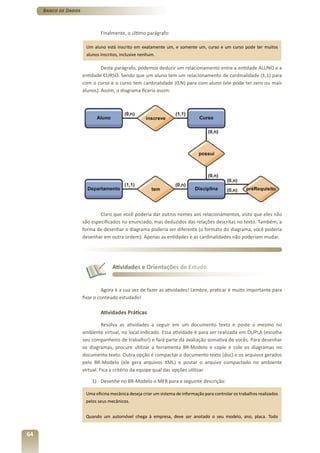 Banco de Dados



                              Finalmente, o último parágrafo:

                       Um aluno está inscrito em exatamente um, e somente um, curso e um curso pode ter muitos
                       alunos inscritos, inclusive nenhum.

                               Deste parágrafo, podemos deduzir um relacionamento entre a entidade ALUNO e a
                      entidade CURSO. Sendo que um aluno tem um relacionamento de cardinalidade (1,1) para
                      com o curso e o curso tem cardinalidade (0,N) para com aluno (ele pode ter zero ou mais
                      alunos). Assim, o diagrama ficaria assim:




                              Claro que você poderia dar outros nomes aos relacionamentos, visto que eles não
                      são especificados no enunciado, mas deduzidos das relações descritas no texto. Também, a
                      forma de desenhar o diagrama poderia ser diferente (o formato do diagrama, você poderia
                      desenhar em outra ordem). Apenas as entidades e as cardinalidades não poderiam mudar.




                                    Atividades e Orientações de Estudo


                               Agora é a sua vez de fazer as atividades! Lembre, praticar é muito importante para
                      fixar o conteúdo estudado!

                              Atividades Práticas

                                Resolva as atividades a seguir em um documento texto e poste o mesmo no
                      ambiente virtual, no local indicado. Essa atividade é para ser realizada em DUPLA (escolha
                      seu companheiro de trabalho!) e fará parte da avaliação somativa de vocês. Para desenhar
                      os diagramas, procure utilizar a ferramenta BR-Modelo e copie e cole os diagramas no
                      documento texto. Outra opção é compactar o documento texto (doc) e os arquivos gerados
                      pelo BR-Modelo (ele gera arquivos XML) e postar o arquivo compactado no ambiente
                      virtual. Fica a critério da equipe qual das opções utilizar.

                          1) Desenhe no BR-Modelo o MER para a seguinte descrição:

                       Uma oficina mecânica deseja criar um sistema de informação para controlar os trabalhos realizados
                       pelos seus mecânicos.


                       Quando um automóvel chega à empresa, deve ser anotado o seu modelo, ano, placa. Todo


64
 