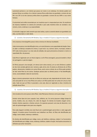 Banco de Dados



automóvel pertence a um cliente que possui um nome e um endereço. Os clientes podem ser
pessoas físicas ou jurídicas. Se o cliente é pessoa física então deve ser guardado o número do seu
RG e seu CPF. Já se ele é pessoa jurídica deve ser guardado o número do seu CNPJ e o seu nome
fantasia.


O automóvel será então consertado por um mecânico que é o responsável por este. Os mecânicos
da empresa trabalham no sistema de comissão e para cada mecânico deve ser anotado o seu
número, nome, endereço e sua especialidade.


A comissão é paga por cada conserto que este realiza, e para o conserto devem ser guardados sua
data, sua descrição e o valor deste.

   2) Usando a ferramenta BR-Modelo, faça o modelo E-R para a seguinte descrição:

Uma empresa cinematográfica possui vários cinemas em diversas localidades.


Cada cinema possui uma identificação única, um nome fantasia e uma capacidade de lotação. Deve-
se saber o endereço completo do cinema, o qual inclui: rua, número, bairro, município, estado e
CEP. Cada cinema possui 1 ou mais salas de exibição, das quais precisamos armazenar o nome e a
capacidade (No. de pessoas).


Cada filme é registrado com um título original, e se for filme estrangeiro, possuirá também o título
em português e o país de origem.


Os filmes possuem uma duração, um elenco (com vários atores), um ou mais diretores e podem
ser dos mais variados gêneros (ex: romance, ação, terror, etc). Os atores ou diretores de um filme
podem, obviamente, trabalhar em outros filmes, assim como o diretor de um filme pode também
ser ator neste filme ou em outros. Qualquer pessoa (ator ou diretor) possui: nº de identificação,
nome, nacionalidade e data de nascimento.


Alguns cinemas apresentam mais de um filme em cartaz por sala, dependendo do horário. Assim,
uma sala pode ter um ou mais filmes em cartaz e um filme pode estar em cartas em uma ou mais
salas. Cada vez que um filme é associado a uma sala, deve ser registrado os dias e horários de
exibição desse filme.

   3) Usando a ferramenta BR-Modelo, faça o modelo E-R para a seguinte descrição:

Uma locadora de carros possui várias filiais. Cada filial possui diversos carros para alugar.


Existem vários tipos de carro: popular, luxo, utilitário, etc. Os carros possuem código (chapa do
carro), modelo, ano, cor, chassis, km, valor do aluguel. Os clientes da locadora alugam carros.
Existem clientes especiais e clientes comuns. Os especiais possuem uma taxa de desconto e um
valor de quilometragem extra para seus aluguéis.


Para cada aluguel é emitida uma nota fiscal com a quilometragem percorrida e o valor pago pelo
aluguel. A locadora possui funcionários que trabalham nas filiais. As filiais são identificadas por
código, nome cidade, endereço e telefones.


Os clientes são identificados por código, nome, cpf, telefone, endereço, cidade. E os funcionários
são identificados por código, nome, endereço, telefone, cidade e função. Você pode acrescentar os
atributos que achar necessário.




                                                                                                                        65
 
