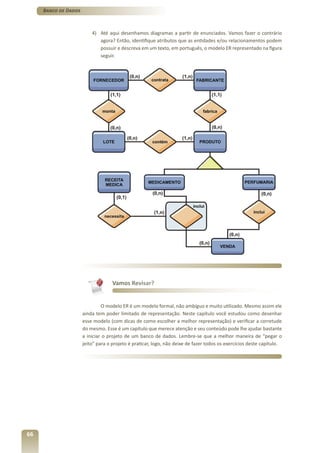 Banco de Dados



                          4) Até aqui desenhamos diagramas a partir de enunciados. Vamos fazer o contrário
                             agora? Então, identifique atributos que as entidades e/ou relacionamentos podem
                             possuir e descreva em um texto, em português, o modelo ER representado na figura
                             seguir.




                                    Vamos Revisar?


                               O modelo ER é um modelo formal, não ambíguo e muito utilizado. Mesmo assim ele
                      ainda tem poder limitado de representação. Neste capítulo você estudou como desenhar
                      esse modelo (com dicas de como escolher a melhor representação) e verificar a corretude
                      do mesmo. Esse é um capítulo que merece atenção e seu conteúdo pode lhe ajudar bastante
                      a iniciar o projeto de um banco de dados. Lembre-se que a melhor maneira de “pegar o
                      jeito” para o projeto é praticar, logo, não deixe de fazer todos os exercícios deste capítulo.




66
 