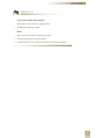 Banco de Dados




         Capítulo 6


    O que vamos estudar neste capítulo?

    Neste capítulo, vamos estudar os seguintes temas:

»   Notações Alternativas para o MER.

    Metas

    Após o estudo deste capítulo, esperamos que você:

»   Conheça outras formas de desenhar o MER.
»   Consiga desenhar ou fazer a leitura de modelos ER em diferentes notações.




                                                                                                 67
 