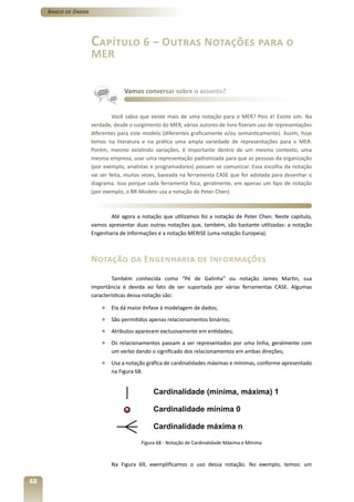Banco de Dados




                      Capítulo 6 – Outras Notações para o
                      MER


                                   Vamos conversar sobre o assunto?


                               Você sabia que existe mais de uma notação para o MER? Pois é! Existe sim. Na
                      verdade, desde o surgimento do MER, vários autores de livro fizeram uso de representações
                      diferentes para este modelo (diferentes graficamente e/ou semanticamente). Assim, hoje
                      temos na literatura e na prática uma ampla variedade de representações para o MER.
                      Porém, mesmo existindo variações, é importante dentro de um mesmo contexto, uma
                      mesma empresa, usar uma representação padronizada para que as pessoas da organização
                      (por exemplo, analistas e programadores) possam se comunicar. Essa escolha da notação
                      vai ser feita, muitas vezes, baseada na ferramenta CASE que for adotada para desenhar o
                      diagrama. Isso porque cada ferramenta foca, geralmente, em apenas um tipo de notação
                      (por exemplo, o BR-Modelo usa a notação de Peter Chen).



                             Até agora a notação que utilizamos foi a notação de Peter Chen. Neste capítulo,
                      vamos apresentar duas outras notações que, também, são bastante utilizadas: a notação
                      Engenharia de Informações e a notação MERISE (uma notação Europeia).



                      Notação da Engenharia de Informações
                              Também conhecida como “Pé de Galinha” ou notação James Martin, sua
                      importância é devida ao fato de ser suportada por várias ferramentas CASE. Algumas
                      características dessa notação são:

                          »   Ela dá maior ênfase à modelagem de dados;
                          »   São permitidos apenas relacionamentos binários;
                          »   Atributos aparecem exclusivamente em entidades;
                          »   Os relacionamentos passam a ser representados por uma linha, geralmente com
                              um verbo dando o significado dos relacionamentos em ambas direções;
                          »   Usa a notação gráfica de cardinalidades máximas e mínimas, conforme apresentado
                              na Figura 68.




                                          Figura 68 - Notação de Cardinalidade Máxima e Mínima



                              Na Figura 69, exemplificamos o uso dessa notação. No exemplo, temos: um

68
 