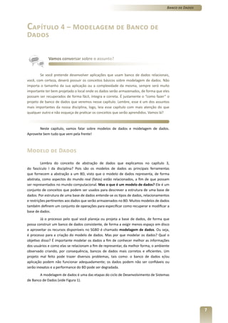 Banco de Dados




Capítulo 4 – Modelagem de Banco de
Dados


             Vamos conversar sobre o assunto?


        Se você pretende desenvolver aplicações que usam banco de dados relacionais,
você, com certeza, deverá possuir os conceitos básicos sobre modelagem de dados. Não
importa o tamanho da sua aplicação ou a complexidade da mesma, sempre será muito
importante ter bem projetado o local onde os dados serão armazenados, de forma que eles
possam ser recuperados de forma fácil, íntegra e correta. É justamente o “como fazer” o
projeto de banco de dados que veremos nesse capítulo. Lembre, esse é um dos assuntos
mais importantes da nossa disciplina, logo, leia esse capítulo com mais atenção do que
qualquer outro e não esqueça de praticar os conceitos que serão aprendidos. Vamos lá?



        Neste capítulo, vamos falar sobre modelos de dados e modelagem de dados.
Aproveite bem tudo que vem pela frente!



Modelo de Dados
         Lembra do conceito de abstração de dados que explicamos no capítulo 3,
do fascículo I da disciplina? Pois são os modelos de dados as principais ferramentas
que fornecem a abstração a um BD, visto que o modelo de dados representa, de forma
abstrata, como aspectos do mundo real (fatos) estão relacionados, a fim de que possam
ser representados no mundo computacional. Mas o que é um modelo de dados? Ele é um
conjunto de conceitos que podem ser usados para descrever a estrutura de uma base de
dados. Por estrutura de uma base de dados entende-se os tipos de dados, relacionamentos
e restrições pertinentes aos dados que serão armazenados no BD. Muitos modelos de dados
também definem um conjunto de operações para especificar como recuperar e modificar a
base de dados.
        Já o processo pelo qual você planeja ou projeta a base de dados, de forma que
possa construir um banco de dados consistente, de forma a exigir menos espaço em disco
e aproveitar os recursos disponíveis no SGBD é chamado modelagem de dados. Ou seja,
é processo para a criação do modelo de dados. Mas por que modelar os dados? Qual o
objetivo disso? É importante modelar os dados a fim de conhecer melhor as informações
dos usuários e como elas se relacionam a fim de representar, da melhor forma, o ambiente
observado criando, por consequência, bancos de dados mais corretos e eficientes. Um
projeto mal feito pode trazer diversos problemas, tais como: o banco de dados e/ou
aplicação podem não funcionar adequadamente; os dados podem não ser confiáveis ou
serão inexatos e a performance do BD pode ser degradada.
       A modelagem de dados é uma das etapas do ciclo de Desenvolvimento de Sistemas
de Banco de Dados (vide Figura 1).




                                                                                                       7
 