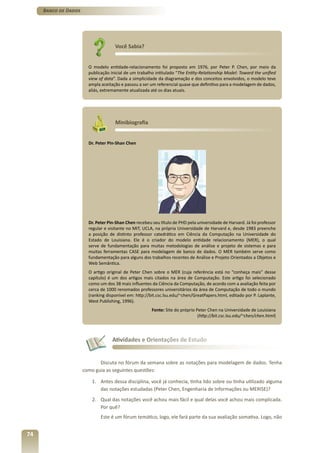 Banco de Dados




                                     Você Sabia?


                        O modelo entidade-relacionamento foi proposto em 1976, por Peter P. Chen, por meio da
                        publicação inicial de um trabalho intitulado “The Entity-Relationship Model: Toward the unified
                        view of data”. Dada a simplicidade da diagramação e dos conceitos envolvidos, o modelo teve
                        ampla aceitação e passou a ser um referencial quase que definitivo para a modelagem de dados,
                        aliás, extremamente atualizada até os dias atuais.




                                     Minibiografia


                        Dr. Peter Pin-Shan Chen




                        Dr. Peter Pin-Shan Chen recebeu seu título de PHD pela universidade de Harvard. Já foi professor
                        regular e visitante no MIT, UCLA, na própria Universidade de Harvard e, desde 1983 preenche
                        a posição de distinto professor catedrático em Ciência da Computação na Universidade do
                        Estado de Louisiana. Ele é o criador do modelo entidade relacionamento (MER), o qual
                        serve de fundamentação para muitas metodologias de análise e projeto de sistemas e para
                        muitas ferramentas CASE para modelagem de banco de dados. O MER também serve como
                        fundamentação para alguns dos trabalhos recentes de Análise e Projeto Orientados a Objetos e
                        Web Semântica.
                        O artigo original de Peter Chen sobre o MER (cuja referência está no “conheça mais” desse
                        capítulo) é um dos artigos mais citados na área de Computação. Este artigo foi selecionado
                        como um dos 38 mais influentes da Ciência da Computação, de acordo com a avaliação feita por
                        cerca de 1000 renomados professores universitários da área de Computação de todo o mundo
                        (ranking disponível em: http://bit.csc.lsu.edu/~chen/GreatPapers.html, editado por P. Laplante,
                        West Publishing, 1996).
                                                        Fonte: Site do próprio Peter Chen na Universidade de Louisiana
                                                                                (http://bit.csc.lsu.edu/~chen/chen.html)




                                    Atividades e Orientações de Estudo


                             Discuta no fórum da semana sobre as notações para modelagem de dados. Tenha
                      como guia as seguintes questões:

                         1. Antes dessa disciplina, você já conhecia, tinha lido sobre ou tinha utilizado alguma
                            das notações estudadas (Peter Chen, Engenharia de Informações ou MERISE)?
                         2. Qual das notações você achou mais fácil e qual delas você achou mais complicada.
                            Por quê?
                              Este é um fórum temático, logo, ele fará parte da sua avaliação somativa. Logo, não


74
 