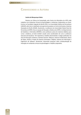 Banco de Dados




                      Conhecendo a Autora

                              Sandra de Albuquerque Siebra

                              Doutora em Ciência da Computação, pelo Centro de Informática da UFPE onde
                      trabalhou com Ambientes Virtuais de Aprendizagem e Ambientes Colaborativos em Geral.
                      Ensinou na Faculdade Integrada do Recife (FIR) e na Universidade Católica de Pernambuco
                      (UNICAP), além de ter trabalhado como gerente de projetos no Centro de Estudos e Sistemas
                      Avançados do Recife (CESAR). Atualmente, é professora da Universidade Federal Rural de
                      Pernambuco (UFRPE). Atua na equipe de Educação a Distância da UFRPE e no Departamento
                      de Estatística e Informática (DEINFO), como professora autora de materiais didáticos para
                      cursos a distância, já tendo também atuado como coordenadora de curso e professora
                      executora de disciplinas. Tem experiência, trabalhos desenvolvidos e artigos publicados nas
                      áreas de Educação a Distância, Interfaces Homem- Máquina, Sistemas Colaborativos, Banco
                      de Dados, Análise e Projeto de Sistemas Orientados a Objetos, Sistemas de Informação e
                      Engenharia de Software. Atualmente, desenvolve pesquisas sobre contextualização de
                      interações em ambientes virtuais de aprendizagem e trabalho cooperativo.




78
 