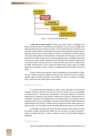Banco de Dados




                                              Figura 1 - Ciclo de Desenvolvimento de SBDs



                             E quais são as outras etapas? Primeiro, para poder realizar a modelagem dos
                     dados, você precisa fazer um levantamento de requisitos. Ou seja, precisa investigar quais
                     dados deverão fazer parte do banco de dados, a fim de representar bem o problema a ser
                     resolvido e poder atender as necessidades de armazenamento (persistência) dos dados da
                     aplicação. Uma vez que se saiba os dados que devem ser manipulados, você deve analisar
                     como esses dados podem ser representados e relacionados (olhando para o mundo real)
                     através de um modelo de dados. Esse é o papel da segunda etapa, a modelagem dos dados.
                     Uma vez que os dados estejam modelados o banco de dados será projetado, transformando
                     o modelo de dados criado em estruturas de mais baixo nível que possam ser criadas dentro
                     do SGBD. Posteriormente, o BD é realmente implementado usando algum dos SGBDs
                     disponíveis no mercado e, depois, mantido e monitorado pelo administrardor de banco de
                     dados.
                               Existem modelos para diferentes níveis de abstração de representação de dados.
                     São eles: modelos conceituais (também conhecido como modelo com base em objetos),
                     modelos lógicos (também conhecido como modelo com base em registros) e modelos
                     físicos. Vamos descrever melhor cada um deles a seguir.


                     Modelo Conceitual

                              É a primeira etapa da modelagem de dados, sendo a descrição mais abstrata da
                     realidade, modelando de forma mais natural os fatos do mundo real, suas propriedades
                     e relacionamentos. É utilizado para entendimento, transmissão, validação de conceitos,
                     mapeamento do ambiente e para facilitar o diálogo entre usuários e desenvolvedores. A
                     modelagem conceitual do BD independe da sua implementação, não contendo nenhum
                     detalhe da mesma. Assim, a modelagem conceitual é independente do SGBD utilizado para
                     implementação do BD. De fato, o modelo conceitual registra que dados podem aparecer no
                     banco de dados, mas não registra como estes dados estão armazenados em nível de SGBD.
                             A modelagem conceitual dos bancos de dados relacionais é feita através da criação
                     do modelo entidade-relacionamento (MER). No caso de bancos de dados orientados a
                     objetos ou objeto-relacional, é usado o modelo de classes da UML (Unified Modeling
                     Language).


                     Modelo Lógico

                             Representa os dados em alguma estrutura (lógica) de armazenamento de dados, que

8
 