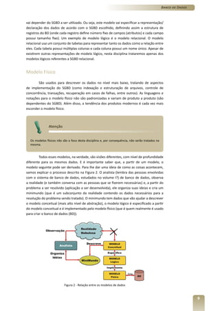 Banco de Dados



vai depender do SGBD a ser utilizado. Ou seja, este modelo vai especificar a representação/
declaração dos dados de acordo com o SGBD escolhido, definindo assim a estrutura de
registros do BD (onde cada registro define número fixo de campos (atributos) e cada campo
possui tamanho fixo). Um exemplo de modelo lógico é o modelo relacional. O modelo
relacional usa um conjunto de tabelas para representar tanto os dados como a relação entre
eles. Cada tabela possui múltiplas colunas e cada coluna possui um nome único. Apesar de
existirem outras representações de modelo lógico, nesta disciplina trataremos apenas dos
modelos lógicos referentes a SGBD relacional.


Modelo Físico

        São usados para descrever os dados no nível mais baixo, tratando de aspectos
de implementação do SGBD (como indexação e estruturação de arquivos, controle de
concorrência, transações, recuperação em casos de falhas, entre outros). As linguagens e
notações para o modelo físico não são padronizadas e variam de produto a produto (são
dependentes do SGBD). Além disso, a tendência dos produtos modernos é cada vez mais
esconder o modelo físico.



               Atenção


  Os modelos físicos não são o foco desta disciplina e, por consequência, não serão tratados na
  mesma.


         Todos esses modelos, na verdade, são visões diferentes, com nível de profundidade
diferente para os mesmos dados. E é importante saber que, a partir de um modelo, o
modelo seguinte pode ser derivado. Para lhe dar uma ideia de como as coisas acontecem,
vamos explicar o processo descrito na Figura 2. O analista (lembra das pessoas envolvidas
com o sistema de banco de dados, estudados no volume I?) de banco de dados, observa
a realidade (e também conversa com as pessoas que se fizerem necessárias) e, a partir do
problema a ser resolvido (aplicação a ser desenvolvida), ele organiza suas ideias e cria um
minimundo (que é um subconjunto da realidade contendo os dados necessários para a
resolução do problema sendo tratado). O minimundo tem dados que vão ajudar a descrever
o modelo conceitual (mais alto nível de abstração), o modelo lógico é especificado a partir
do modelo conceitual e é implementado pelo modelo físico (que é quem realmente é usado
para criar o banco de dados (BD)).




                          Figura 2 - Relação entre os modelos de dados



                                                                                                                   9
 