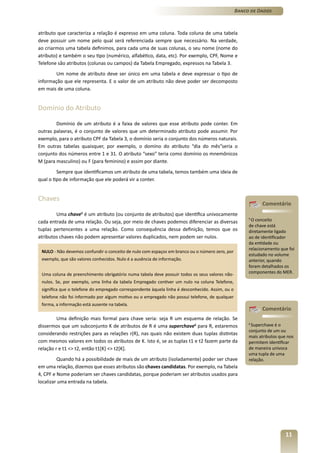 Banco de Dados



atributo que caracteriza a relação é expresso em uma coluna. Toda coluna de uma tabela
deve possuir um nome pelo qual será referenciada sempre que necessário. Na verdade,
ao criarmos uma tabela definimos, para cada uma de suas colunas, o seu nome (nome do
atributo) e também o seu tipo (numérico, alfabético, data, etc). Por exemplo, CPF, Nome e
Telefone são atributos (colunas ou campos) da Tabela Empregado, expressos na Tabela 3.
        Um nome de atributo deve ser único em uma tabela e deve expressar o tipo de
informação que ele representa. E o valor de um atributo não deve poder ser decomposto
em mais de uma coluna.


Domínio do Atributo

        Domínio de um atributo é a faixa de valores que esse atributo pode conter. Em
outras palavras, é o conjunto de valores que um determinado atributo pode assumir. Por
exemplo, para o atributo CPF da Tabela 3, o domínio seria o conjunto dos números naturais.
Em outras tabelas quaisquer, por exemplo, o domíno do atributo “dia do mês”seria o
conjunto dos números entre 1 e 31. O atributo “sexo” teria como domínio os mnemônicos
M (para masculino) ou F (para feminino) e assim por diante.
         Sempre que identificamos um atributo de uma tabela, temos também uma ideia de
qual o tipo de informação que ele poderá vir a conter.


Chaves
                                                                                                            Comentário
        Uma chave5 é um atributo (ou conjunto de atributos) que identifica univocamente
cada entrada de uma relação. Ou seja, por meio de chaves podemos diferenciar as diversas
                                                                                                      5
                                                                                                       O conceito
                                                                                                      de chave está
tuplas pertencentes a uma relação. Como consequência dessa definição, temos que os                    diretamente ligado
atributos chaves não podem apresentar valores duplicados, nem podem ser nulos.                        ao de identificador
                                                                                                      da entidade ou
                                                                                                      relacionamento que foi
 NULO - Não devemos confundir o conceito de nulo com espaços em branco ou o número zero, por
                                                                                                      estudado no volume
 exemplo, que são valores conhecidos. Nulo é a ausência de informação.                                anterior, quando
                                                                                                      foram detalhados os
 Uma coluna de preenchimento obrigatório numa tabela deve possuir todos os seus valores não-          componentes do MER.

 nulos. Se, por exemplo, uma linha da tabela Empregado contiver um nulo na coluna Telefone,
 significa que o telefone do empregado correspondente àquela linha é desconhecido. Assim, ou o
 telefone não foi informado por algum motivo ou o empregado não possui telefone, de qualquer
 forma, a informação está ausente na tabela.
                                                                                                            Comentário
         Uma definição mais formal para chave seria: seja R um esquema de relação. Se
dissermos que um subconjunto K de atributos de R é uma superchave6 para R, estaremos
                                                                                                      6
                                                                                                       Superchave é o
                                                                                                      conjunto de um ou
considerando restrições para as relações r(R), nas quais não existem duas tuplas distintas
                                                                                                      mais atributos que nos
com mesmos valores em todos os atributos de K. Isto é, se as tuplas t1 e t2 fazem parte da            permitem identificar
relação r e t1 <> t2, então t1[K] <> t2[K].                                                           de maneira unívoca
                                                                                                      uma tupla de uma
         Quando há a possibilidade de mais de um atributo (isoladamente) poder ser chave              relação.
em uma relação, dizemos que esses atributos são chaves candidatas. Por exemplo, na Tabela
4, CPF e Nome poderiam ser chaves candidatas, porque poderiam ser atributos usados para
localizar uma entrada na tabela.




                                                                                                                        11
 