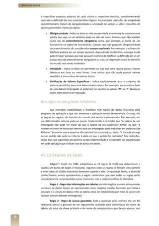 Banco de Dados



                      é especificar aspectos próprios de cada coluna e respectivo domínio, complementando
                      com isso a definição de suas características lógicas. As principais restrições de integridade
                      complementares tratam da obrigatoriedade e unicidade de valores e sobre conjuntos de
                      valores permitidos. Vamos às regras:

                          »   Obrigatoriedade - Indica se deve ou não ser permitida a existência de nulos em uma
                              coluna (ou seja, se um atributo pode ou não ser nulo). Colunas que não aceitam
                              nulos são de preenchimento obrigatório como, por exemplo, o nome de um
                              funcionário na tabela de funcionários. Campos que não possuam obrigatoriedade
                              de preenchimento são considerados campos opcionais. Por exemplo, o número do
                              telefone poderia ser um campo opcional, dependendo do domínio, visto que ainda
                              podem haver pessoas que não possuem número de telefone. A definição de se um
                              campo será de preenchimento obrigatório ou não, vai depender muito do domínio
                              do mundo real sendo modelado.
                          »   Unicidade - Indica se deve ser permitido ou não que uma coluna possua valores
                              idênticos em duas ou mais linhas. Uma coluna que não pode possuir valores
                              repetidos é uma coluna de valores únicos.
                          »   Verificação de Valores Específicos - Indica explicitamente qual o conjunto de
                              valores permitidos para uma determinada coluna. Por exemplo, para a coluna Sexo
                              de uma tabela Empregado só poderiam ser aceitos os valores ‘M’ ou ‘F’. Qualquer
                              outro valor deveria ser recusado.


                      Restrições de Integridade Semântica

                              São restrições especificadas e mantidas num banco de dados relacional pelo
                      programa de aplicação e que são inerentes a aplicação sendo desenvolvida. Ou seja, são
                      as regras de negócio do domínio do mundo real sendo implementado. Por exemplo, em
                      um determinado sistema pode-se querer implementar a restrição que “o salário de um
                      empregado não pode ser maior do que o salário do seu supervisor direto” ou que “o
                      número máximo de horas por semana que um empregado pode trabalhar em projetos é de
                      40 horas” (suponha que a empresa não permite horas extras) ou, ainda, “a data de entrega
                      de um pedido não pode ser inferior à data em que o pedido foi realizado”. Tais restrições,
                      como dito, são específicas do domínio sendo implementado e necessitam ser programadas
                      em cada aplicação que vá fazer uso do banco de dados.



                      As 12 Regras de Codd
                             Edgard F. Codd, em 1985, estabeleceu as 12 regras de Codd que determinam o
                      quanto um banco de dados é relacional. Algumas vezes as regras se tornam uma barreira
                      e nem todos os SGBDs relacionais fornecem suporte a elas. De qualquer forma, a título de
                      conhecimento, vamos apresentá-las a seguir. Lembramos que nem todas as regras serão
                      completamente compreendidas nesse momento, mas o serão até o final da disciplina.
                              Regra 1 - Regra das informações em tabelas: As informações a serem armazenadas
                      no banco de dados devem ser apresentadas como relações (tabelas formadas por linhas e
                      colunas) e o vínculo de dados entre as tabelas deve ser estabelecido por meio de valores de
                      campos comuns (chaves estrangeiras).
                               Regra 2 - Regra de acesso garantido: Todo e qualquer valor atômico em um BD
                      relacional possui a garantia de ser logicamente acessado pela combinação do nome da
                      tabela, do valor da chave primária e do nome do campo/coluna que deseja acessar. Isso


18
 