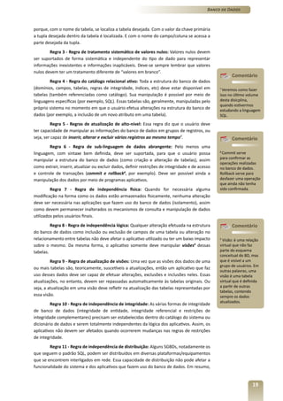Banco de Dados



porque, com o nome da tabela, se localiza a tabela desejada. Com o valor da chave primária
a tupla desejada dentro da tabela é localizada. E com o nome do campo/coluna se acessa a
parte desejada da tupla.
        Regra 3 - Regra de tratamento sistemático de valores nulos: Valores nulos devem
ser suportados de forma sistemática e independente do tipo de dado para representar
informações inexistentes e informações inaplicáveis. Deve-se sempre lembrar que valores
nulos devem ter um tratamento diferente de “valores em branco”.
                                                                                                         Comentário
        Regra 4 - Regra do catálogo relacional ativo: Toda a estrutura do banco de dados
(domínios, campos, tabelas, regras de integridade, índices, etc) deve estar disponível em          7
                                                                                                     Veremos como fazer
tabelas (também referenciadas como catálogo). Sua manipulação é possível por meio de               isso no último volume
linguagens específicas (por exemplo, SQL). Essas tabelas são, geralmente, manipuladas pelo         desta disicplina,
                                                                                                   quando estivermos
próprio sistema no momento em que o usuário efetua alterações na estrutura do banco de             estudando a linguagem
dados (por exemplo, a inclusão de um novo atributo em uma tabela).                                 SQL.

         Regra 5 - Regras de atualização de alto-nível: Essa regra diz que o usuário deve
ter capacidade de manipular as informações do banco de dados em grupos de registros, ou
seja, ser capaz de inserir, alterar e excluir vários registros ao mesmo tempo7.                          Comentário
        Regra 6 - Regra de sub-linguagem de dados abrangente: Pelo menos uma
linguagem, com sintaxe bem definida, deve ser suportada, para que o usuário possa                  8
                                                                                                    Commit serve
manipular a estrutura do banco de dados (como criação e alteração de tabelas), assim               para confirmar as
                                                                                                   operações realizadas
como extrair, inserir, atualizar ou excluir dados, definir restrições de integridade e de acesso   no banco de dados.
e controle de transações (commit e rollback8, por exemplo). Deve ser possível ainda a              Rollback serve para
manipulação dos dados por meio de programas aplicativos.                                           desfazer uma operação
                                                                                                   que ainda não tenha
         Regra 7 - Regra de independência física: Quando for necessária alguma                     sido confirmada.
modificação na forma como os dados estão armazenados fisicamente, nenhuma alteração
deve ser necessária nas aplicações que fazem uso do banco de dados (isolamento), assim
como devem permanecer inalterados os mecanismos de consulta e manipulação de dados
utilizados pelos usuários finais.
         Regra 8 - Regra de independência lógica: Qualquer alteração efetuada na estrutura               Comentário
do banco de dados como inclusão ou exclusão de campos de uma tabela ou alteração no
relacionamento entre tabelas não deve afetar o aplicativo utilizado ou ter um baixo impacto        9
                                                                                                    Visão: é uma relação
sobre o mesmo. Da mesma forma, o aplicativo somente deve manipular visões9 dessas                  virtual que não faz
tabelas.                                                                                           parte do esquema
                                                                                                   conceitual do BD, mas
         Regra 9 - Regra de atualização de visões: Uma vez que as visões dos dados de uma          que é visível a um
                                                                                                   grupo de usuários. Em
ou mais tabelas são, teoricamente, suscetíveis a atualizações, então um aplicativo que faz
                                                                                                   outras palavras, uma
uso desses dados deve ser capaz de efetuar alterações, exclusões e inclusões neles. Essas          visão é uma tabela
atualizações, no entanto, devem ser repassadas automaticamente às tabelas originais. Ou            virtual que é definida
seja, a atualização em uma visão deve refletir na atualização das tabelas representadas por        a partir de outras
                                                                                                   tabelas, contendo
essa visão.                                                                                        sempre os dados
                                                                                                   atualizados.
         Regra 10 - Regra de independência de integridade: As várias formas de integridade
de banco de dados (integridade de entidade, integridade referencial e restrições de
integridade complementares) precisam ser estabelecidas dentro do catálogo do sistema ou
dicionário de dados e serem totalmente independentes da lógica dos aplicativos. Assim, os
aplicativos não devem ser afetados quando ocorrerem mudanças nas regras de restrições
de integridade.
        Regra 11 - Regra de independência de distribuição: Alguns SGBDs, notadamente os
que seguem o padrão SQL, podem ser distribuídos em diversas plataformas/equipamentos
que se encontrem interligados em rede. Essa capacidade de distribuição não pode afetar a
funcionalidade do sistema e dos aplicativos que fazem uso do banco de dados. Em resumo,


                                                                                                                     19
 