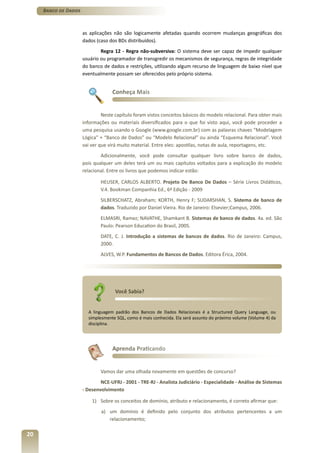 Banco de Dados



                      as aplicações não são logicamente afetadas quando ocorrem mudanças geográficas dos
                      dados (caso dos BDs distribuídos).
                              Regra 12 - Regra não-subversiva: O sistema deve ser capaz de impedir qualquer
                      usuário ou programador de transgredir os mecanismos de segurança, regras de integridade
                      do banco de dados e restrições, utilizando algum recurso de linguagem de baixo nível que
                      eventualmente possam ser oferecidos pelo próprio sistema.


                                   Conheça Mais


                               Neste capítulo foram vistos conceitos básicos do modelo relacional. Para obter mais
                      informações ou materiais diversificados para o que foi visto aqui, você pode proceder a
                      uma pesquisa usando o Google (www.google.com.br) com as palavras chaves “Modelagem
                      Lógica” + “Banco de Dados” ou “Modelo Relacional” ou ainda “Esquema Relacional”. Você
                      vai ver que virá muito material. Entre eles: apostilas, notas de aula, reportagens, etc.
                              Adicionalmente, você pode consultar qualquer livro sobre banco de dados,
                      pois qualquer um deles terá um ou mais capítulos voltados para a explicação do modelo
                      relacional. Entre os livros que podemos indicar estão:

                              HEUSER, CARLOS ALBERTO. Projeto De Banco De Dados – Série Livros Didáticos,
                              V.4. Bookman Companhia Ed., 6ª Edição - 2009
                              SILBERSCHATZ, Abraham; KORTH, Henry F; SUDARSHAN, S. Sistema de banco de
                              dados. Traduzido por Daniel Vieira. Rio de Janeiro: Elsevier;Campus, 2006.
                              ELMASRI, Ramez; NAVATHE, Shamkant B. Sistemas de banco de dados. 4a. ed. São
                              Paulo: Pearson Education do Brasil, 2005.
                              DATE, C. J. Introdução a sistemas de bancos de dados. Rio de Janeiro: Campus,
                              2000.
                              ALVES, W.P. Fundamentos de Bancos de Dados. Editora Érica, 2004.




                                     Você Sabia?


                        A linguagem padrão dos Bancos de Dados Relacionais é a Structured Query Language, ou
                        simplesmente SQL, como é mais conhecida. Ela será assunto do próximo volume (Volume 4) da
                        disciplina.




                                   Aprenda Praticando


                              Vamos dar uma olhada novamente em questões de concurso?
                              NCE-UFRJ - 2001 - TRE-RJ - Analista Judiciário - Especialidade - Análise de Sistemas
                      - Desenvolvimento

                          1) Sobre os conceitos de domínio, atributo e relacionamento, é correto afirmar que:
                              a) um domínio é definido pelo conjunto dos atributos pertencentes a um
                                 relacionamento;

20
 