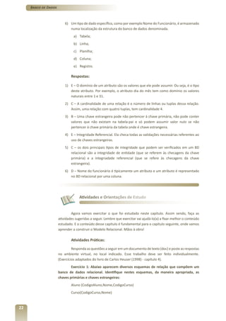Banco de Dados



                          6) Um tipo de dado específico, como por exemplo Nome do Funcionário, é armazenado
                             numa localização da estrutura do banco de dados denominada.
                                a) Tabela;
                                b) Linha;
                                c) Planilha;
                                d) Coluna;
                                e) Registro.

                              Respostas:

                          1) E – O domínio de um atributo são os valores que ele pode assumir. Ou seja, é o tipo
                             deste atributo. Por exemplo, o atributo dia do mês tem como domínio os valores
                             naturais entre 1 e 31.
                          2) C – A cardinalidade de uma relação é o número de linhas ou tuplas dessa relação.
                             Assim, uma relação com quatro tuplas, tem cardinalidade 4.
                          3) B – Uma chave estrangeira pode não pertencer à chave primária, não pode conter
                             valores que não existam na tabela-pai e só podem assumir valor nulo se não
                             pertencer à chave primária da tabela onde é chave estrangeira.
                          4) E – Integridade Referencial. Ela checa todas as validações necessárias referentes ao
                             uso de chaves estrangeiras.
                          5) C – os dois principais tipos de integridade que podem ser verificados em um BD
                             relacional são a integridade de entidade (que se referem às checagens da chave
                             primária) e a integriadade referencial (que se refere às checagens da chave
                             estrangeira).
                          6) D – Nome do funcionário é tipicamente um atributo e um atributo é representado
                             no BD relacional por uma coluna.




                                   Atividades e Orientações de Estudo


                              Agora vamos exercitar o que foi estudado neste capítulo. Assim sendo, faça as
                      atividades sugeridas a seguir. Lembre que exercitar vai ajudá-lo(a) a fixar melhor o conteúdo
                      estudado. E o conteúdo desse capítulo é fundamental para o capítulo seguinte, onde vamos
                      aprender a construir o Modelo Relacional. Mãos à obra!

                              Atividades Práticas:

                               Responda as questões a seguir em um documento de texto (doc) e poste as respostas
                      no ambiente virtual, no local indicado. Esse trabalho deve ser feito individualmente.
                      (Exercícios adaptados do livro de Carlos Heuser (1998) - capítulo 4).
                              Exercício 1: Abaixo aparecem diversos esquemas de relação que compõem um
                      banco de dados relacional. Identifique nestes esquemas, da maneira apropriada, as
                      chaves primárias e chaves estrangeiras:
                              Aluno (CodigoAluno,Nome,CodigoCurso)
                              Curso(CodigoCurso,Nome)



22
 