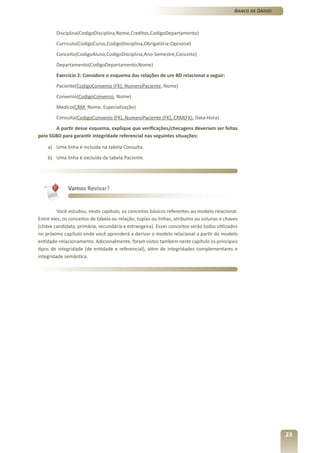 Banco de Dados



        Disciplina(CodigoDisciplina,Nome,Creditos,CodigoDepartamento)
        Curriculo(CodigoCurso,CodigoDisciplina,Obrigatória-Opcional)
        Conceito(CodigoAluno,CodigoDisciplina,Ano-Semestre,Conceito)
        Departamento(CodigoDepartamento,Nome)
        Exercício 2: Considere o esquema das relações de um BD relacional a seguir:
        Paciente(CodigoConvenio (FK), NumeroPaciente, Nome)
        Convenio(CodigoConvenio, Nome)
        Medico(CRM, Nome, Especialização)
        Consulta(CodigoConvenio (FK), NumeroPaciente (FK), CRM(FK), Data-Hora)
       A partir desse esquema, explique que verificações/checagens deveriam ser feitas
pelo SGBD para garantir integridade referencial nas seguintes situações:

    a) Uma linha é incluída na tabela Consulta.
    b) Uma linha é excluída da tabela Paciente.




              Vamos Revisar?


         Você estudou, neste capítulo, os conceitos básicos referentes ao modelo relacional.
Entre eles, os conceitos de tabela ou relação, tuplas ou linhas, atributos ou colunas e chaves
(chave candidata, primária, secundária e estrangeira). Esses conceitos serão todos utilizados
no próximo capítulo onde você aprenderá a derivar o modelo relacional a partir do modelo
entidade-relacionamento. Adicionalmente, foram vistos também neste capítulo os principais
tipos de integridade (de entidade e referencial), além de integridades complementares e
integridade semântica.




                                                                                                             23
 